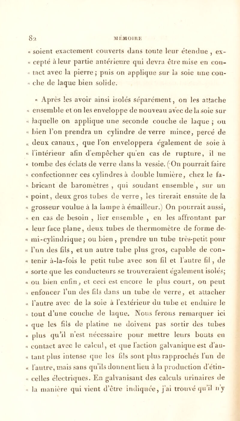 Sa MI.M0I11E « soient exactement couverts dans toute leur étendue , ex- cepté àleur partie antérieure qui devra être mise en con- <• tact avec la pierre; puis on applique sur la soie une cou- « che de laque bien solide. « Après les avoir ainsi isolés séparément, on les attache « ensemble et on les enveloppe de nouveau avec de la soie sur « laquelle on applique une seconde couche de laque ; ou « bien l’on prendra un cylindre de verre mince, percé de « deux canaux, que l’on enveloppera également de soie à « {intérieur afin d’empêcher qu’en cas de rupture, il ne « tombe des éclats de verre dans la vessie. ( On pourrait faire « confectionner ces cylindres à double lumière, chez le fa- « bricant de baromètres , qui soudant ensemble , sur un « point, deux gros tubes de verre, les tirerait ensuite de la <t grosseur voulue à la lampe à émailleur.) On pourrait aussi, <* en cas de besoin , lier ensemble , en les affrontant par « leur face plane, deux tubes de thermomètre de forme de- « mi-cylindrique; ou bien , prendre un tube très-petit pour « l’un des fils, et un autre tube plus gros, capable de con- « tenir à-la-fois le petit tube avec son fd et l’autre fil, de « sorte que les conducteurs se trouveraient également isolés; « ou bien enfin, et ceci est encore le plus court, on peut * enfonce]1 l’un des fils dans un tube de verre, et attacher « l’autre avec de la soie à l’extérieur du tube et enduire le « tout d’une couche de laque. Nous ferons remarquer ici « que les fils de platine ne doivent pas soi tir des tubes « plus qu’il n’est nécessaire pour mettre leurs bouts en « contact avec le calcul, et que l’action galvanique est d’ait- .< tant plus intense que les fils sont plus rapprochés l’un de « l’autre, mais sans qu’ils donnent lieu à la production d’étin- .. celles électriques. En galvanisant des calculs urinaires de « la manière qui vient d’être indiquée, j’ai trouvé qu’il ny