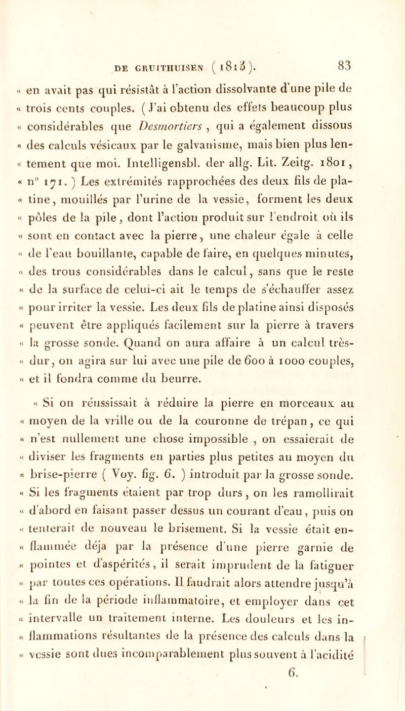 en avait pas qui résistât à l’action dissolvante d une pile de trois cents couples. (J’ai obtenu des effets beaucoup plus considérables que Desmortiers , qui a également dissous des calculs vésicaux par le galvanisme, mais bien plus len- tement que moi. Intelligensbl. der allg. Lit. Zeitg. 1801, n° 171. ) Les extrémités rapprochées des deux fils de pla- tine, mouillés par l’urine de la vessie, forment les deux pôles de la pile, dont l’action produit sur l’endroit où ils sont en contact avec la pierre, une chaleur égale à celle de l'eau bouillante, capable de faire, en quelques minutes, des trous considérables dans le calcul, sans que le reste de la surface de celui-ci ait le temps de s’échauffer assez pour irriter la vessie. Les deux fils de platine ainsi disposés peuvent être appliqués facilement sur la pierre à travers la grosse sonde. Quand on aura affaire à un calcul très- dur, on agira sur lui avec une pile de 600 à 1000 couples, et il fondra comme du beurre. « Si on réussissait à réduire la pierre en morceaux au moyen de la vrille ou de la couronne de trépan , ce qui n’est nullement une chose impossible , on essaierait de diviser les fragments en parties pins petites au moyen du brise-pierre ( Voy. fig. 6. ) introduit par la grosse sonde. Si les fragments étaient par trop durs, on les ramollirait d’abord en faisant, passer dessus un courant d’eau , puis on tenterait de nouveau le brisement. Si la vessie était en- flammée déjà par la présence d’une pierre garnie de pointes et d’aspérités, il serait imprudent de la fatiguer par toutes ces opérations. Il faudrait alors attendre jusqu’à la fin de la période inflammatoire, et employer dans cet intervalle un traitement interne. Les douleurs et les in- flammations résultantes de la présence des calculs dans la vessie sont dues incomparablement plus souvent à l’acidité