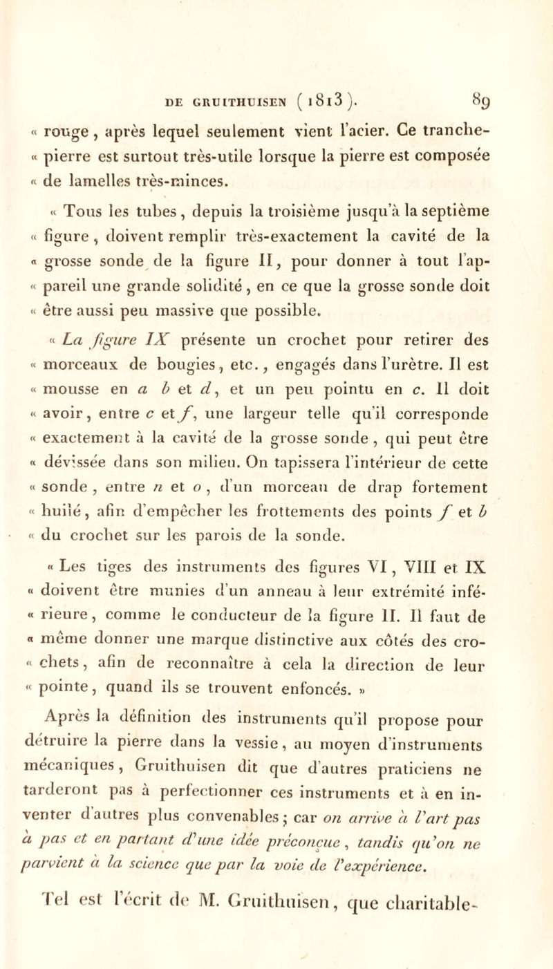 « rouge, après lequel seulement vient l’acier. Ce tranclie- « pierre est surtout très-utile lorsque la pierre est composée « de lamelles très-minces. « Tous les tubes , depuis la troisième jusqu’à la septième « figure, doivent remplir très-exactement la cavité de la « grosse sonde de la figure II, pour donner à tout lap- « pareil une grande solidité, en ce que la grosse sonde doit « être aussi peu massive que possible. « La figure IX présente un crochet pour retirer des « morceaux de bougies, etc., engagés dans l’urètre. Il est « mousse en a b et cl, et un peu pointu en c. 11 doit « avoir, entre c etf, une largeur telle qu’il corresponde « exactement à la cavité de la grosse sonde, qui peut être « dévissée dans son milieu. On tapissera l’intérieur de cette « sonde , entre « et o, d’un morceau de drap fortement « huilé, afin d’empêcher les frottements des points f et b « du crochet sur les parois de la sonde. « Les liges des instruments des figures VI, VIII et IX « doivent être munies d’un anneau à leur extrémité infé- « rieure, comme le conducteur de la figure II. 11 faut de « même donner une marque distinctive aux côtés des cro- « chets, afin de reconnaître à cela la direction de leur « pointe, quand ils se trouvent enfoncés. » Après la définition des instruments qu’il propose pour détruire la pierre dans la vessie, au moyen d instruments mécaniques, Gruithuisen dit que d’autres praticiens ne tarderont pas à perfectionner ces instruments et à en in- venter d’autres plus convenables ; car on arrive a l'art pas a pas et en partant d’une idee préconçue, tandis qu'on ne parvient à la. science que par la voie de l'expérience. Tel est l’écrit de M. Gruithuisen, que charitable-