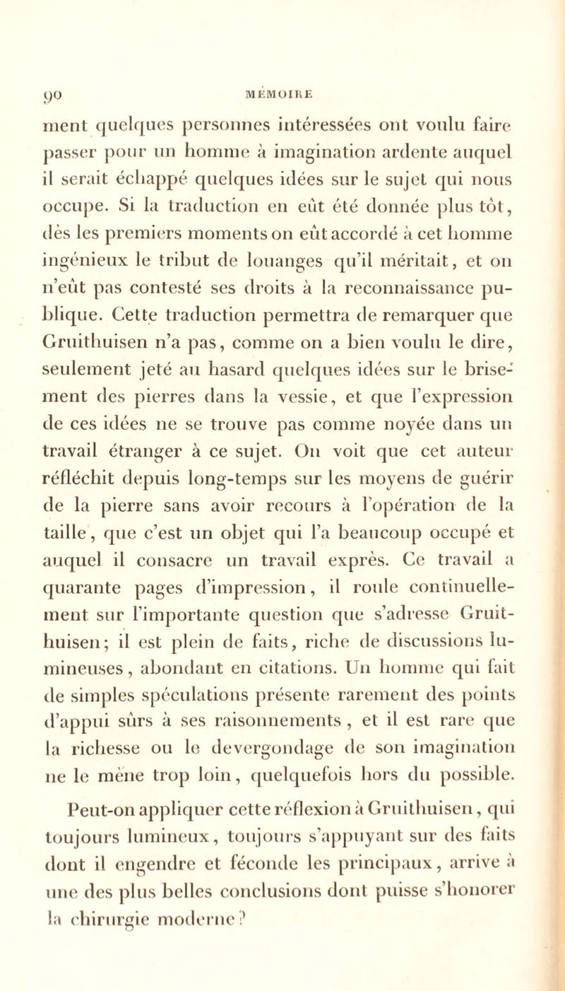 9° ment quelques personnes intéressées ont voulu faire passer pour un homme à imagination ardente auquel il serait échappé quelques idées sur le sujet qui nous occupe. Si la traduction en eût été donnée plus tôt, dès les premiers moments on eût accordé à cet homme ingénieux le tribut de louanges qu’il méritait, et on n’eût pas contesté ses droits à la reconnaissance pu- blique. Cette traduction permettra de remarquer que Gruithuisen n’a pas, comme on a bien voulu le dire, seulement jeté au hasard quelques idées sur le brise- ment des pierres dans la vessie, et que l’expression de ces idées ne se trouve pas comme noyée dans un travail étranger à ce sujet. On voit que cet auteur réfléchit depuis long-temps sur les moyens de guérir de la pierre sans avoir recours à l’opération de la taille, que c’est un objet qui l’a beaucoup occupé et auquel il consacre un travail exprès. Ce travail a quarante pages d’impression, il roule continuelle- ment sur l’importante question que s’adresse Gruit- huisen; il est plein de faits, riche de discussions lu- mineuses , abondant en citations. Un homme qui fait de simples spéculations présente rarement des points d’appui sûrs à ses raisonnements, et il est rare que la richesse ou le dévergondage de son imagination ne le mène trop loin, quelquefois hors du possible. Peut-on appliquer cette réflexion à Gruithuisen, qui toujours lumineux, toujours s’appuyant sur des faits dont il engendre et féconde les principaux, arrive à une des plus belles conclusions dont puisse s’honorer la chirurgie moderne?