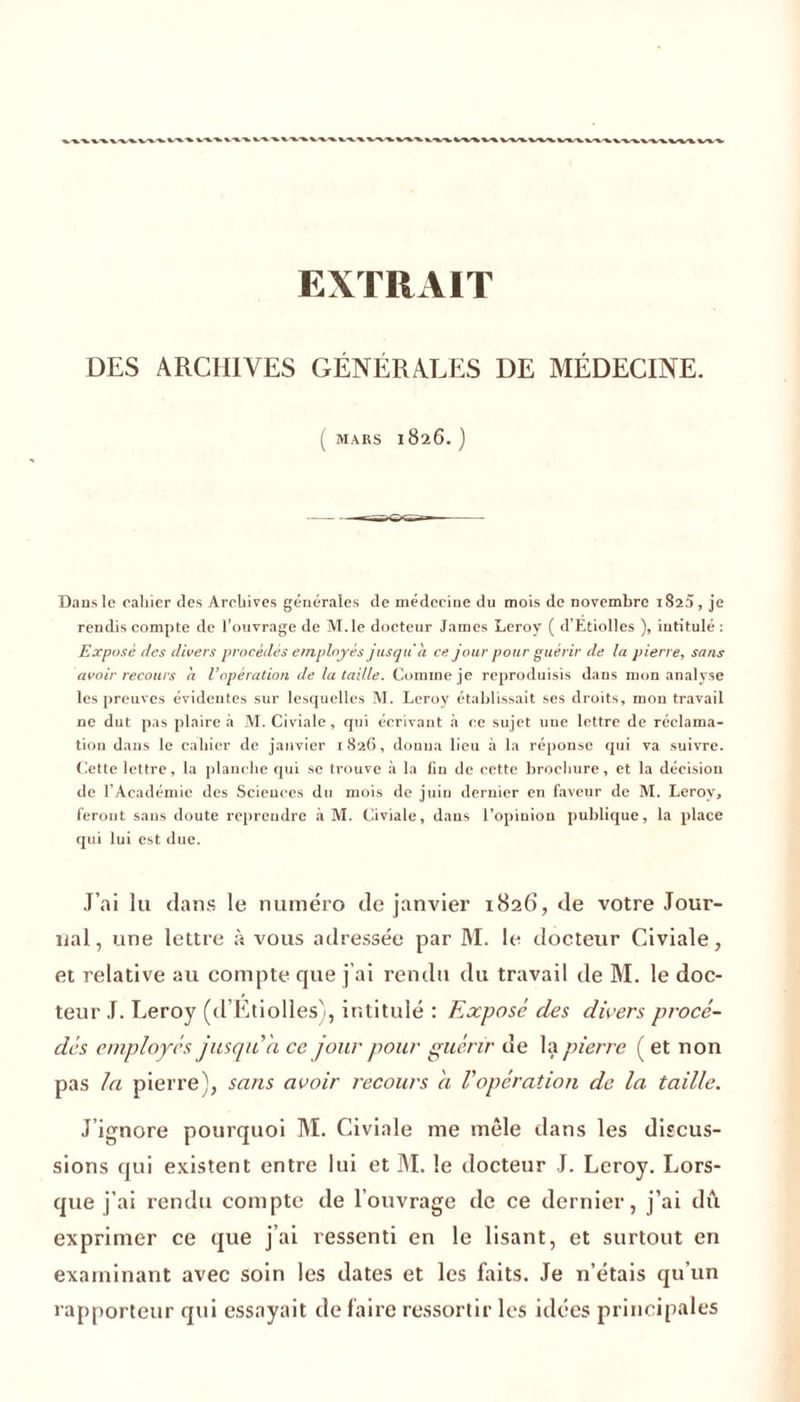 EXTRAIT DES ARCHIVES GÉNÉRALES DE MÉDECINE. ( MARS 1826.) Dans le cahier des Archives générales de médecine du mois de novembre 1820, je rendis compte de l’ouvrage de M.le docteur James Leroy ( d’Etiolles ), intitulé : Exposé des divers procédés employés jusqu'à ce jour pour guérir de la pierre, sans avoir recours à l’opération de la taille. Comme je reproduisis dans mon analyse les preuves évidentes sur lesquelles M. Leroy établissait ses droits, mon travail ne dut pas plaire à M. Civiale, qui écrivant à ce sujet uue lettre de réclama- tion dans le cahier de janvier 1826, donna lieu à la réponse qui va suivre. Cette lettre, la planche qui se trouve à la fin de cette brochure, et la décision de l’Académie des Sciences du mois de juin dernier en faveur de M. Leroy, feront sans doute reprendre à M. Civiale, dans l’opinion publique, la place qui lui est due. J’ai lu dans le numéro de janvier 1826, de votre Jour- nal, une lettre à vous adressée par M. le docteur Civiale, et relative au compte que j’ai rendu du travail de M. le doc- teur J. Leroy (d’Etiolles), intitulé : Exposé des divers procé- dés employés jusqu’à ce jour pour guérir de la pierre ( et non pas la pierre), sans avoir recours a Vopération de la taille. J’ignore pourquoi M. Civiale me mêle dans les discus- sions qui existent entre lui et M. le docteur J. Leroy. Lors- que j’ai rendu compte de l’ouvrage de ce dernier, j’ai du exprimer ce que j’ai ressenti en le lisant, et surtout en examinant avec soin les dates et les faits. Je n’étais qu’un rapporteur qui essayait de faire ressortir les idées principales