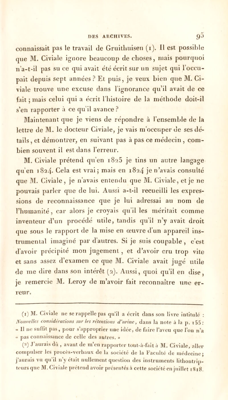 DES ARCHIVES. p5 connaissait pas le travail de Gruitlmisen (i). Il est possible que M. Civiale ignore beaucoup de choses, niais pourquoi n’a-t-il pas suce qui avait été écrit sur un sujet qui l’occu- pait depuis sept années ? Et puis, je veux bien que M. Ci- viale trouve une excuse dans lignorance qu’il avait de ce fait ; mais celui qui a écrit l’histoire de la méthode doit-il s’en rapporter à ce qu’il avance ? Maintenant que je viens de répondre à l’ensemble de la lettre de M. le docteur Civiale, je vais m’occuper de ses dé- tails, et démontrer, en suivant pas à pas ce médecin , com- bien souvent il est dans l’erreur. M. Civiale prétend qu’en i8a5 je tins un autre langage qu’en 1824. Cela est vrai; mais en 1824 je n’avais consulté que M. Civiale, je n’avais entendu que M. Civiale, et je ne pouvais parler que de lui. Aussi a-t-il recueilli les expres- sions de reconnaissance que je lui adressai au nom de l’humanité, car alors je croyais qu’il les méritait comme inventeur d’un procédé utile, tandis qu’il n’y avait droit que sous le rapport de la mise en oeuvre d’un appareil ins- trumental imaginé par d’autres. Si je suis coupable , c’est d’avoir précipité mon jugement , et d’avoir cru trop vite et sans assez d’examen ce que M. Civiale avait jugé utile de me dire dans son intérêt (2). Aussi, quoi qu’il en dise, je remercie M. Leroy de m’avoir fait reconnaître une er- reur. (x) M. Civiale ne se rappelle pas qu’il a écrit clans son livre intitulé : Nouvelles considérations sur les rétentions d'urine, dans la note à la p. t55 : « Il ne suffit pas, pour s’approprier une idée, de faire l’aveu que l’on n’a « pas connaissance de celle des autres. » (’•) J’aurais dû , avant de m’en rapporter tout-à-fait à M. Civiale, aller compulser les procès-verbaux de la société de la Faculté de médecine- j’aurais vu qu’il n’y était nullement question des instruments lithonti ip- teurs que M. Civiale prétend avoir présentés à cette société en juillet 1818.