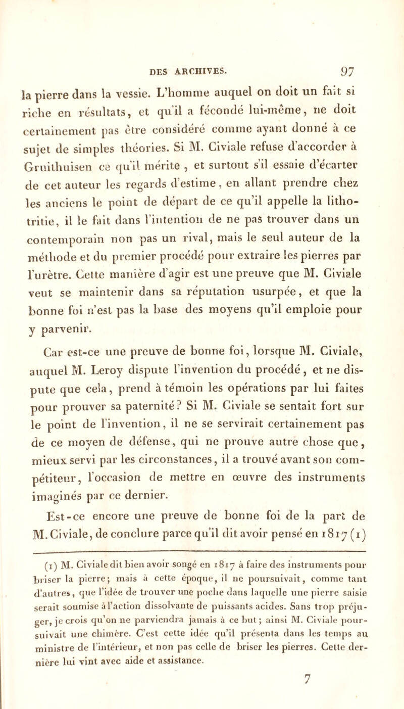 la pierre dans la vessie. L’homme auquel on doit un fait si riche en résultats, et qu'il a fécondé lui-même, ne doit certainement pas être considéré comme ayant donne à ce sujet de simples théories. Si M. Civiale refuse d’accorder à Gruilhuisen ce qu’il mérite , et surtout s’il essaie d’écarter de cet auteur les regards d’estime, en allant prendre chez les anciens le point de départ de ce qu’il appelle la litho- tritie, il le fait dans l’intention de ne pas trouver dans un contemporain non pas un rival, mais le seul auteur de la méthode et uu premier procédé pour extraire les pierres par l’urètre. Cette manière d’agir est une preuve que M. Civiale veut se maintenir dans sa réputation usurpée, et que la bonne foi n’est pas la base des moyens qu’il emploie pour y parvenir. Car est-ce une preuve de bonne foi, lorsque M. Civiale, auquel M. Leroy dispute l’invention du procédé, et ne dis- pute que cela, prend à témoin les opérations par lui faites pour prouver sa paternité? Si M. Civiale se sentait fort sur le point de linvention, il ne se servirait certainement pas de ce moyen de défense, qui ne prouve autre chose que, mieux servi par les circonstances, il a trouvé avant son com- pétiteur, loccasion de mettre en œuvre des instruments imaginés par ce dernier. Est-ce encore une preuve de bonne foi de la part de M. Civiale, de conclure parce qu’il dit avoir pensé en 1817 (1) (1) M. Civiale dit bien avoir songé en 1817 à faire des instruments pour briser la pierre; mais à cette époque, il 11e poursuivait, comme tant d’autres, que l’idée de trouver une poche dans laquelle une pierre saisie serait soumise à l’action dissolvante de puissants acides. Sans trop préju- ger, je crois qu’on ne parviendra jamais à ce but ; ainsi M. Civiale pour- suivait une chimère. C’est cette idée qu’il présenta dans les temps au ministre de l’intérieur, et non pas celle de briser les pierres. Celte der- nière lui vint avec aide et assistance. 7