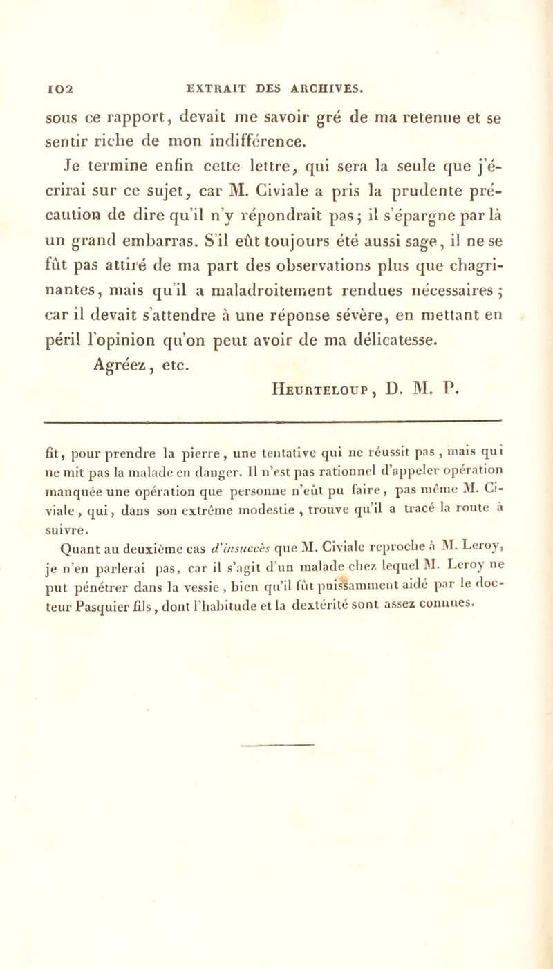 sous ce rapport, devait me savoir gré de ma retenue et se sentir riche de mon indifférence. Je termine enfin cette lettre, qui sera la seule que j’é- crirai sur ce sujet, car M. Civiale a pris la prudente pré- caution de dire qu’il n’y répondrait pas; il s’épargne par là un grand embarras. S’il eût toujours été aussi sage, il ne se fût pas attiré de ma part des observations plus que chagri- nantes, mais qu’il a maladroitement rendues nécessaires; car il devait s’attendre à une réponse sévère, en mettant en péril l’opinion qu’on peut avoir de ma délicatesse. Agréez, etc. Heurteloup, D. M. P. fit, pour prendre la pierre , une tentative qui ne réussit pas , mais qui ne mit pas la malade en danger. Il n’est pas rationnel d’appeler opération manquée une opération que personne n’eut pu faire, pas même M. Ci- viale , qui, dans son extrême modestie , trouve qu il a tracé la route à suivre. Quant au deuxième cas d'insuccès que M. Civiale reproche à M. Leroy, je n’en parlerai pas, car il s’agit d un malade chez lequel M. Leroy ne put pénétrer dans la vessie , bien qu’il fût puissamment aidé par le doc- teur Pasquier fils, dont l’habitude et la dextérité sont assez connues.
