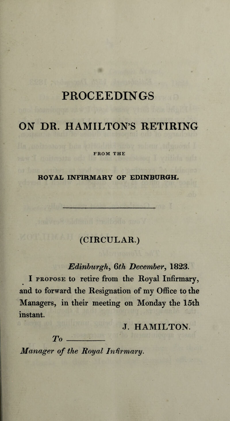 ON DR. HAMILTON’S RETIRING FROM THE ROYAL INFIRMARY OF EDINBURGH. (CIRCULAR.) Edinburgh, 6th December, 1823. I propose to retire from the Royal Infirmary, and to forward the Resignation of my Office to the Managers, in their meeting on Monday the 15th instant. J. HAMILTON. To : Manager of the Royal Infirmary.