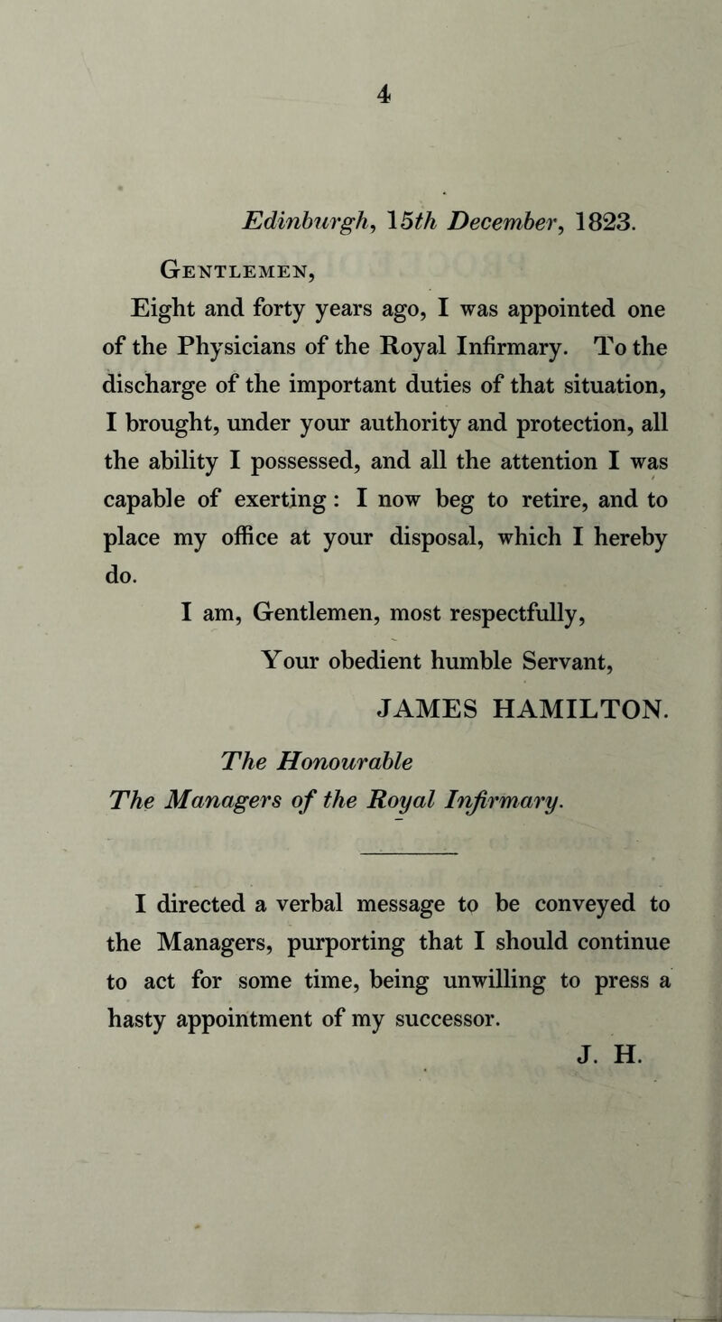 Edinburgh, 15th December, 1823. Gentlemen, Eight and forty years ago, I was appointed one of the Physicians of the Royal Infirmary. To the discharge of the important duties of that situation, I brought, under your authority and protection, all the ability I possessed, and all the attention I was capable of exerting: I now beg to retire, and to place my office at your disposal, which I hereby do. I am, Gentlemen, most respectfully, Your obedient humble Servant, JAMES HAMILTON. The Honourable The Managers of the Royal Infirmary. I directed a verbal message to be conveyed to the Managers, purporting that I should continue to act for some time, being unwilling to press a hasty appointment of my successor. J. H.