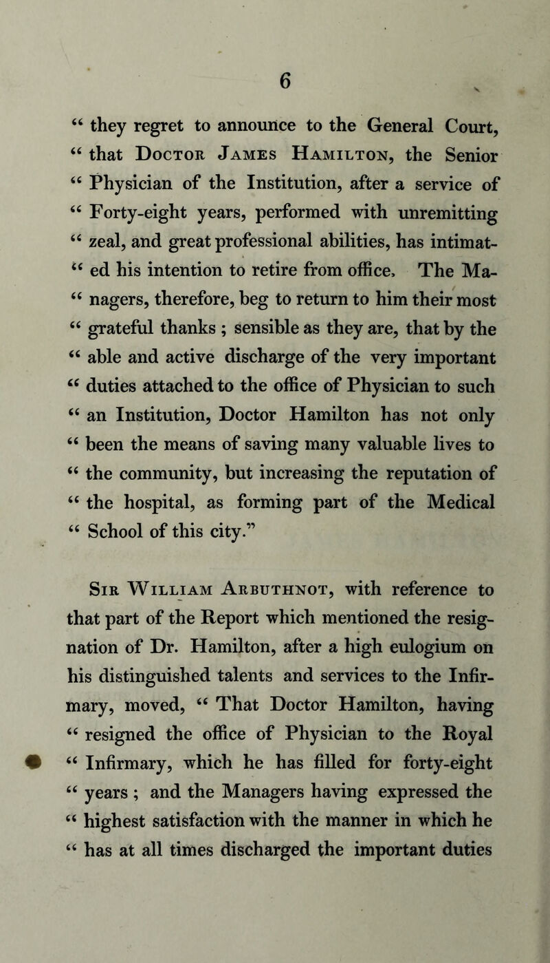 44 they regret to announce to the General Court, 44 that Doctor James Hamilton, the Senior 44 Physician of the Institution, after a service of 44 Forty-eight years, performed with unremitting 44 zeal, and great professional abilities, has intimat- 44 ed his intention to retire from office. The Ma- 44 nagers, therefore, beg to return to him their most 44 grateful thanks ; sensible as they are, that by the 44 able and active discharge of the very important 44 duties attached to the office of Physician to such 44 an Institution, Doctor Hamilton has not only 44 been the means of saving many valuable lives to 44 the community, but increasing the reputation of 44 the hospital, as forming part of the Medical 44 School of this city.” Sir William Arbuthnot, with reference to that part of the Report which mentioned the resig- nation of Dr. Hamilton, after a high eulogium on his distinguished talents and services to the Infir- mary, moved, 44 That Doctor Hamilton, having 44 resigned the office of Physician to the Royal • 44 Infirmary, which he has filled for forty-eight 44 years ; and the Managers having expressed the 44 highest satisfaction with the manner in which he 44 has at all times discharged the important duties