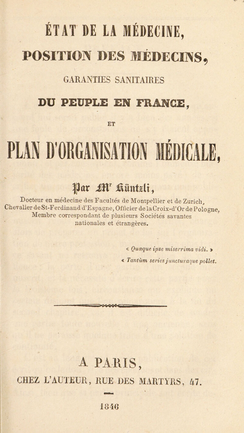 ÉTAT DE LA MÉDECINE» POSITION DES MÉDECINS, GARANTIES SANITAIRES DU PEUPLE EN FRANGE, ET |3ar 4ïtr Âüntzli, Docteur en médecine des Facultés de Montpellier et de Zurich, Chevalier deSt-Ferdinand d’Espagne, Officier delaCroix-d’Or de Pologne, Membre correspondant de plusieurs Sociétés savantes nationales et étrangères. « Quoique ipse miserrima vidi. » « Tantùm, sériés juncturaque pollet. A PARIS, CHEZ L’AUTEUR, RUE DES MARTYRS, 47. me