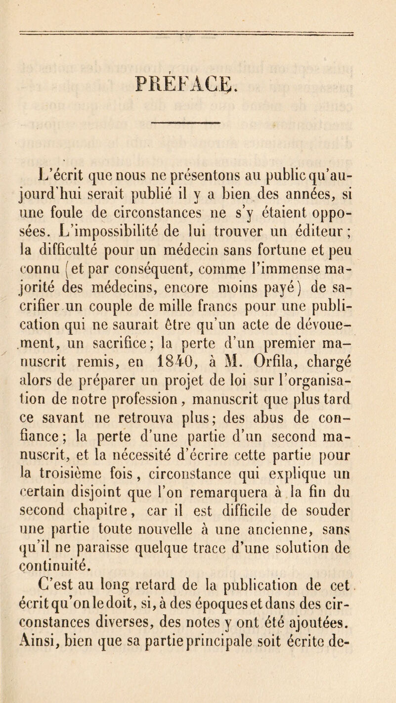 PREFACE. L’écrit que nous ne présentons au public qu’au- jourd’hui serait publié il y a bien des années, si une foule de circonstances 11e s’y étaient oppo- sées. L’impossibilité de lui trouver un éditeur ; la difficulté pour un médecin sans fortune et peu connu (et par conséquent, comme l’immense ma- jorité des médecins, encore moins payé) de sa- crifier un couple de mille francs pour une publi- cation qui ne saurait être qu’un acte de dévoue- ment, un sacrifice; la perte d’un premier ma- nuscrit remis, en 1840, à M. Orfila, chargé alors de préparer un projet de loi sur l’organisa- tion de notre profession, manuscrit que plus tard ce savant ne retrouva plus; des abus de con- fiance ; la perte d’une partie d’un second ma- nuscrit, et la nécessité d’écrire cette partie pour la troisième fois, circonstance qui explique un certain disjoint que l’on remarquera à la fin du second chapitre, car il est difficile de souder une partie toute nouvelle à une ancienne, sans qu’il ne paraisse quelque trace d’une solution de continuité. C’est au long retard de la publication de cet écrit qu’on le doit, si, à des époques et dans des cir- constances diverses, des notes y ont été ajoutées. Ainsi, bien que sa partie principale soit écrite de-