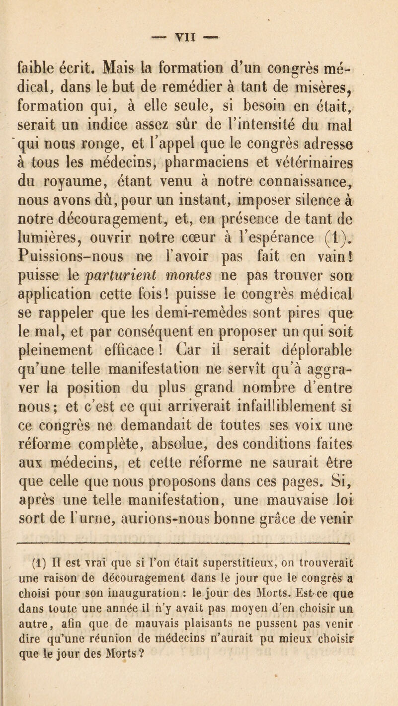 faible écrit. Mais la formation d’un congrès mé- dical, dans le but de remédier à tant de misères, formation qui, à elle seule, si besoin en était, serait un indice assez sûr de Tintensilé du mal qui nous ronge, et l’appel que le congrès adresse à tous les médecins, pharmaciens et vétérinaires du royaume, étant venu à notre connaissance, nous avons dû, pour un instant, imposer silence à notre découragement, et, en présence de tant de lumières, ouvrir notre cœur à l’espérance (1). Puissions-nous ne l’avoir pas fait en vain! puisse le parturient montes ne pas trouver son application cette fois! puisse le congrès médical se rappeler que les demi-remèdes sont pires que le mal, et par conséquent en proposer un qui soit pleinement efficace ! Car il serait déplorable qu’une telle manifestation ne servît qu’à aggra- ver la position du plus grand nombre d’entre nous ; et c’est ce qui arriverait infailliblement si ce congrès ne demandait de toutes ses voix une réforme complète, absolue, des conditions faites aux médecins, et cette réforme ne saurait être que celle que nous proposons dans ces pages. Si, après une telle manifestation, une mauvaise loi sort de l’urne, aurions-nous bonne grâce de venir (1) Il est vrai que si l’on était superstitieux, on trouverait une raison de découragement dans le jour que le congrès a choisi pour son inauguration : le jour des Morts. Est-ce que dans toute une année il n’y avait pas moyen d’en choisir un autre, afin que de mauvais plaisants ne pussent pas venir dire qu’une réunion de médecins n’aurait pu mieux choisir que le jour des Morts ?