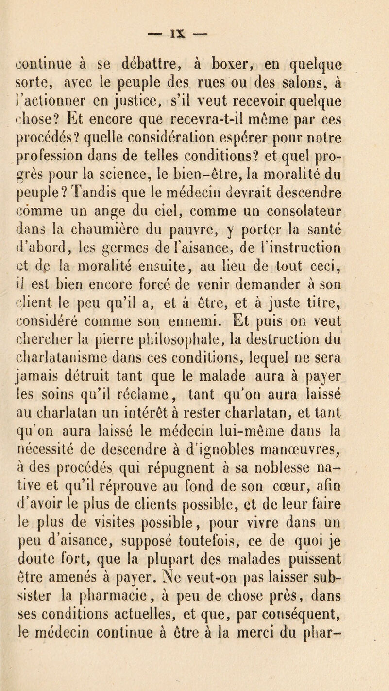 continue à se débattre, à boxer, en quelque sorte, avec le peuple des rues ou des salons, à l’actionner en justice, s’il veut recevoir quelque chose? Et encore que recevra-t-il même par ces procédés? quelle considération espérer pour notre profession dans de telles conditions? et quel pro- grès pour la science, le bien-être, la moralité du peuple? Tandis que le médecin devrait descendre comme un ange du ciel, comme un consolateur dans la chaumière du pauvre, y porter la santé d’abord, les germes de l’aisance, de l’instruction et de la moralité ensuite, au lieu de tout ceci, il est bien encore forcé de venir demander à son client le peu qu’il a, et à être, et à juste titre, considéré comme son ennemi. Et puis on veut chercher la pierre philosophale, la destruction du charlatanisme dans ces conditions, lequel ne sera jamais détruit tant que le malade aura à payer les soins qu’il réclame, tant qu’on aura laissé au charlatan un intérêt à rester charlatan, et tant qu’on aura laissé le médecin lui-même dans la nécessité de descendre à d’ignobles manœuvres, à des procédés qui répugnent à sa noblesse na- tive et qu’il réprouve au fond de son cœur, afin d’avoir le plus de clients possible, et de leur faire le plus de visites possible, pour vivre dans un peu d’aisance, supposé toutefois, ce de quoi je doute fort, que la plupart des malades puissent être amenés à payer. Ne veut-on pas laisser sub- sister la pharmacie, à peu de chose près, dans ses conditions actuelles, et que, par conséquent, le médecin continue à être à la merci du phar-