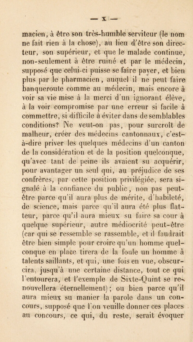 macien, à être son très-humble serviteur (le nom ne fait rien à la chose), au lieu d’être son direc- teur, son supérieur, et que le malade continue, non-seulement à être ruiné et par le médecin, supposé que celui-ci puisse se faire payer, et bien plus par le pharmacien, auquel il ne peut faire banqueroute comme au médecin, mais encore à voir sa vie mise à la merci d’un ignorant élève, à la voir compromise par une erreur si facile à commettre, si difficile à éviter dans de semblables conditions? Ne veut-on pas, pour surcroît de malheur, créer des médecins cantonnaux, c’est- à-dire priver les quelques médecins d’un canton de la considération et de la position quelconque, qu’avec tant de peine ils avaient su acquérir, pour avantager un seul qui, au préjudice de ses confrères, par cette position privilégiée, sera si- gnalé à la confiance du public, non pas peut- être parce qu’il aura plus de mérite, d’habileté, de science, mais parce qu’il aura été plus flat- teur, parce qu’il aura mieux su faire sa cour à quelque supérieur, autre médiocrité peut-être (car qui se ressemble se rassemble, et il faudrait être bien simple pour croire qu’un homme quel- conque en place tirera de la foule un homme à talents saillants, et qui, une fois en vue, obscur- cira, jusqu’à une certaine distance, tout ce qui l’entourera, et fexemple de Sixte-Quint se re-. nouvellera éternellement) ; ou bien parce qu’il aura mieux su manier la parole dans un con- cours, supposé que l’on veuille donner ces places au concours, ce qui, du reste, serait évoquer