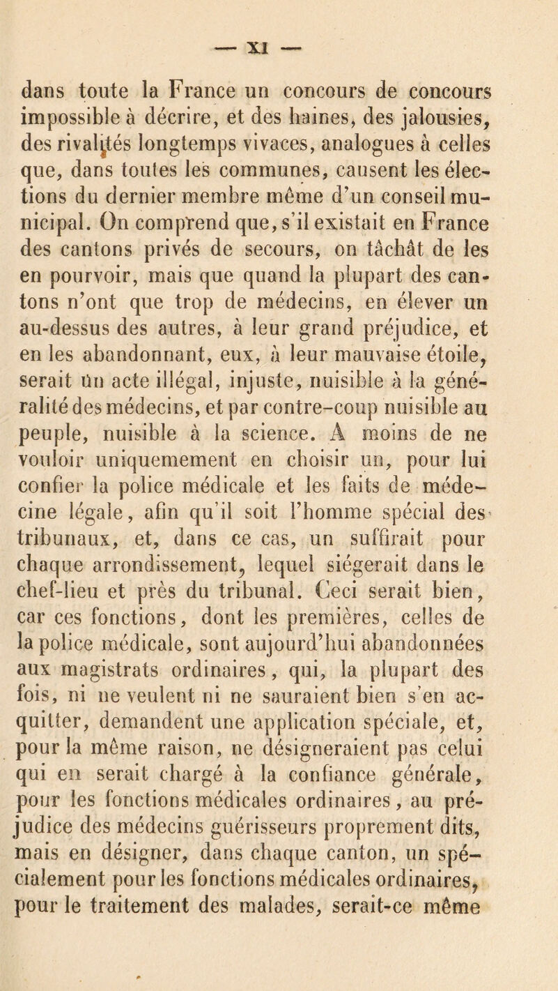 dans toute la France un concours de concours impossible à décrire, et des haines, des jalousies, des rivalités longtemps vivaces, analogues à celles que, dans toutes les communes, causent les élec- tions du dernier membre même d’un conseil mu- nicipal. On comprend que, s’il existait en France des cantons privés de secours, on tâchât de les en pourvoir, mais que quand la plupart des can- tons n’ont que trop de médecins, en élever un au-dessus des autres, à leur grand préjudice, et en les abandonnant, eux, à leur mauvaise étoile, serait Un acte illégal, injuste, nuisible à la géné- ralité des médecins, et par contre-coup nuisible au peuple, nuisible à la science. A moins de ne vouloir uniquemement en choisir un, pour lui confier la police médicale et les faits de méde- cine légale, afin qu’il soit l’homme spécial des tribunaux, et, dans ce cas, un suffirait pour chaque arrondissement, lequel siégerait dans le chef-lieu et près du tribunal. Ceci serait bien, car ces fonctions, dont les premières, celles de la police médicale, sont aujourd’hui abandonnées aux magistrats ordinaires, qui, la plupart des fois, ni ne veulent ni ne sauraient bien s’en ac- quitter, demandent une application spéciale, et, pour la même raison, ne désigneraient pas celui qui en serait chargé à la confiance générale, pour les fonctions médicales ordinaires, au pré- judice des médecins guérisseurs proprement dits, mais en désigner, dans chaque canton, un spé- cialement pour les fonctions médicales ordinaires^ pour le traitement des malades, serait-ce même