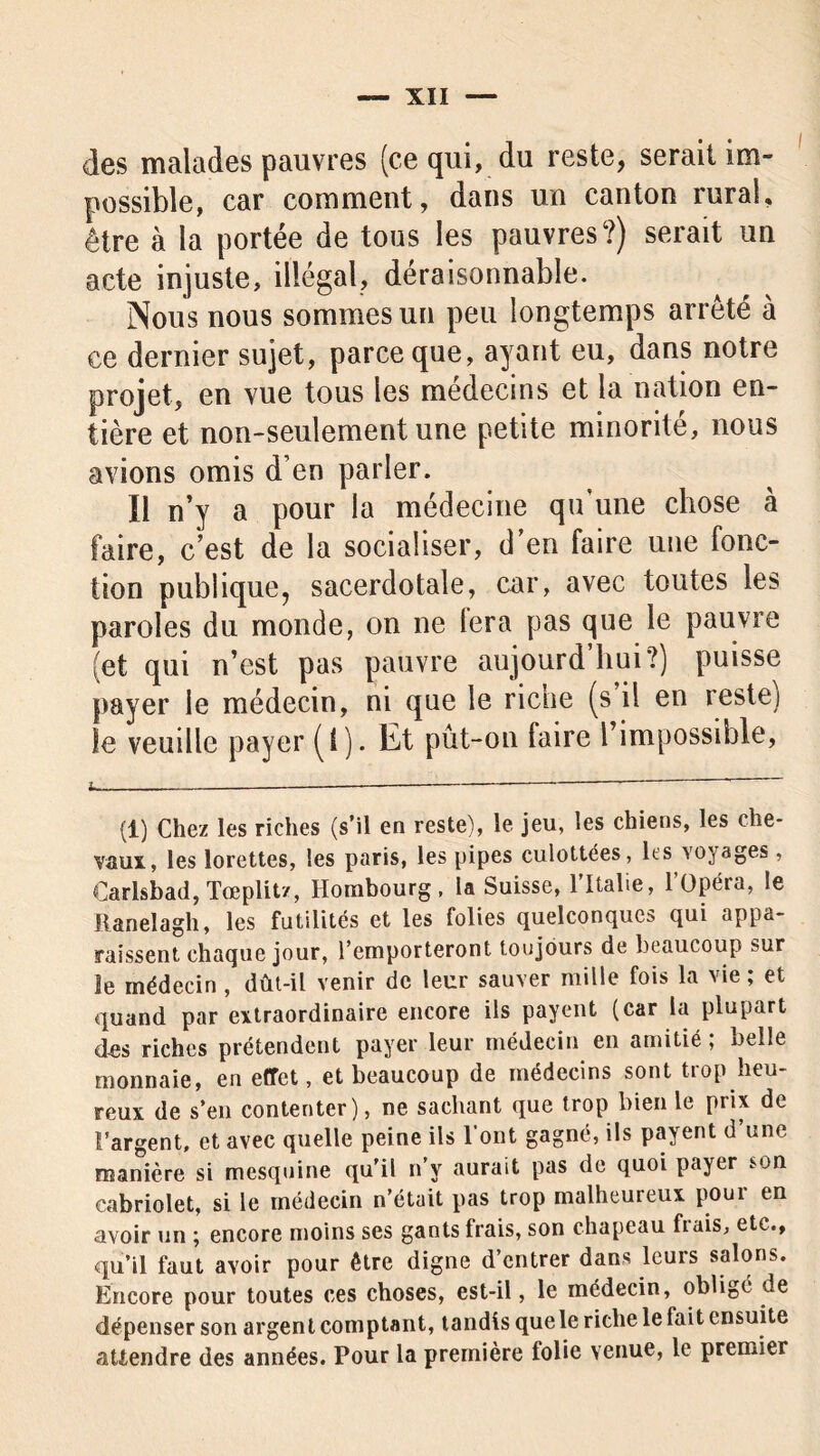 des malades pauvres (ce qui, du reste, serait im- possible, car comment, dans un canton rural, être à la portée de tous les pauvres?) serait un acte injuste, illégal, déraisonnable. Nous nous sommes un peu longtemps arrêté à ce dernier sujet, parce que, ayant eu, dans notre projet, en vue tous les médecins et la nation en- tière et non-seulement une petite minorité, nous avions omis d’en parler. Il n’y a pour la médecine qu’une chose à faire, c’est de la socialiser, d’en faire une fonc- tion publique, sacerdotale, car, avec toutes les paroles du monde, on ne 1er a pas que le pauvre (et qui n’est pas pauvre aujourd’hui?) puisse payer le médecin, ni que le riche (s il en reste] le veuille payer (I). Et pût-on faire l’impossible, (1) Chez les riches (s’il en reste), le jeu, les chiens, les che- vaux, les lorettes, les paris, les pipes culottées, les voyages , Carlsbad, Tœplitz, Horabourg, la Suisse, l’Italie, l’Opéra, le Ranelagh, les futilités et les folies quelconques qui appa- raissent chaque jour, l’emporteront toujours de beaucoup sur le médecin , dût-il venir de leur sauver mille fois la vie ; et quand par extraordinaire encore ils payent (car la plupart des riches prétendent payer leur médecin en amitié ; belle monnaie, en effet, et beaucoup de médecins sont trop heu- reux de s’en contenter), ne sachant que trop bien le prix de l’argent, et avec quelle peine ils l’ont gagné, ils payent d une manière si mesquine qu’il n’y aurait pas de quoi payer son cabriolet, si le médecin n’était pas trop malheureux pour en avoir un ; encore moins ses gants frais, son chapeau frais, etc., qu’il faut avoir pour être digne d’entrer dans leurs salons. Encore pour toutes ces choses, est-il, le médecin, obligé de dépenser son argen t comptant, tandis que le riche le fait ensuite attendre des années. Pour la première folie venue, le premier