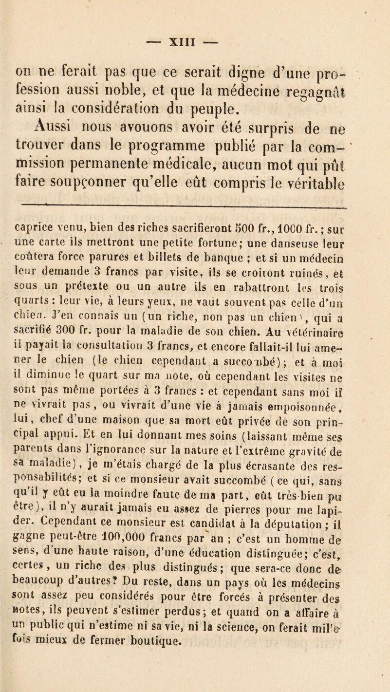 on ne ferait pas que ce serait digne d'une pro- fession aussi noble, et que la médecine regagnai ainsi la considération du peuple. Aussi nous avouons avoir été surpris de ne trouver dans le programme publié par la com- mission permanente médicale, aucun mot qui pût faire soupçonner qu’elle eût compris le véritable caprice venu, bien des riches sacrifieront 500 fr., 1000 fr. ; sur une carte ils mettront une petite fortune; une danseuse leur coûtera force parures et billets de banque ; et si un médecin leur demande 3 francs par visite, ils se croiront ruinés, et sous un prétexte ou un autre ils en rabattront les trois quarts : leur vie, à leurs yeux, ne vaut souvent pas celle d’un chien. J’en connais un (un rielie, non pas un chien', qui a sacrifié 300 fr. pour la maladie de son chien. Au vétérinaire il payait la consultation 3 francs, et encore fallait-il lui ame- ner le chien (le chien cependant a succombé); et à moi il diminue le quart sur ma note, où cependant les visites ne sont pas même portées à 3 francs : et cependant sans moi iî ne vivrait pas, ou vivrait d’une vie à jamais empoisonnée, lui, chef d’une maison que sa mort eût privée de son prin- cipal appui. Et en lui donnant mes soins (laissant même ses parents dans 1 ignorance sur la nature et l’extrême gravité de sa maladie), je m’étais chargé de la plus écrasante des res- ponsabilités; et si ce monsieur avait succombé ( ce qui, sans qu il y eût eu la moindre faute de ma part, eût très bien pu être), il n y aurait jamais eu assez de pierres pour me lapi- der. Cependant ce monsieur est candidat à la députation ; il gagne peut-être 100,000 francs par an ; c’est un homme de sens, dune haute raison, d’une éducation distinguée; c’est, certes, un riche des plus distingués ; que sera-ce donc de beaucoup d’autres? Du reste, dans un pays où les médecins sont assez peu considérés pour être forcés à présenter des notes, ils peuvent s’estimer perdus; et quand on a affaire à un public qui n’estime ni sa vie, ni la science, on ferait mil'e- fois mieux de fermer boutique.