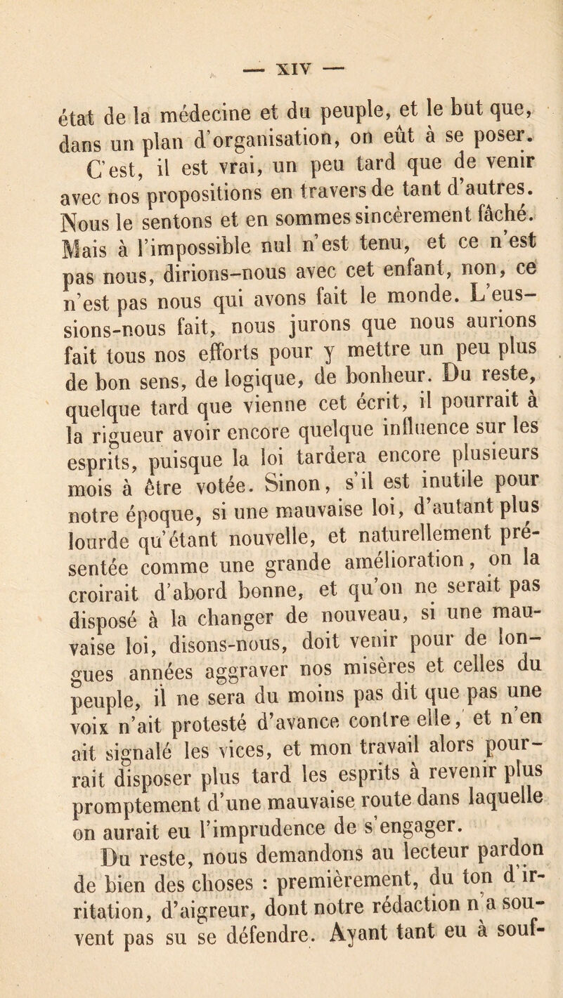 état de la médecine et du peuple, et le but que, dans un plan d’organisation, on eût à se poser. C’est, il est vrai, un peu tard que de venir avec nos propositions en travers de tant d auties. Nous le sentons et en sommes sincèrement fâché. Mais à l’impossible nul n’est tenu, et ce n est pas nous, dirions-nous avec cet enfant, non, ce n’est pas nous qui avons fait le monde. L eus- sions-nous fait, nous jurons que nous aunons fait tous nos efforts pour y mettre un peu plus de bon sens, de logique, de bonheur. Du reste, quelque tard que vienne cet écrit, il pounait a la rigueur avoir encore quelque influence sur les esprits, puisque la loi tardera encoie plusieurs mois à être votée. Sinon, s il est inutile pour notre époque, si une mauvaise loi, d’autant plus lourde qu’étant nouvelle, et naturellement pré- sentée comme une grande amélioration, on la croirait d’abord bonne, et qu’on ne serait pas disposé à la changer de nouveau, si une mau- vaise loi, disons-nous, doit venir pour de lon- gues années aggraver nos miseres et celles du peuple, il ne sera du moins pas dit que pas une voix n’ait protesté d’avance contre elle, et n’en ait signalé les vices, et mon travail alors pour- rait disposer plus tard les esprits à revenir plus promptement d une mauvaise route dans laquelle on aurait eu l’imprudence de s engager. Du reste, nous demandons au lecteur pardon de bien des choses : premièrement, du ton d ir- ritation, d’aigreur, dont notre rédaction n a sou- vent pas su se défendre. Ayant tant eu à souf-