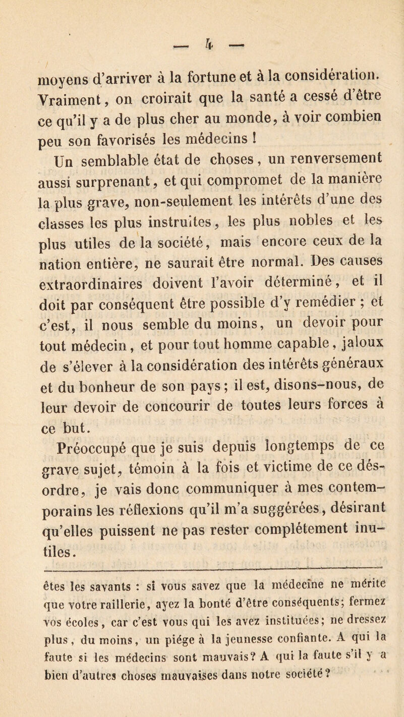 moyens d’arriver à la fortune et à la considération. Vraiment, on croirait que la santé a cessé d’être ce qu’il y a de plus cher au monde, à voir combien peu son favorisés les médecins ! Un semblable état de choses, un renversement aussi surprenant, et qui compromet de la manière la plus grave, non-seulement les intérêts d’une des classes les plus instruites, les plus nobles et les plus utiles de la société, mais encore ceux de la nation entière, ne saurait être normal. Des causes extraordinaires doivent l’avoir déterminé, et il doit par conséquent être possible d’y remédier ; et c’est, il nous semble du moins, un devoir pour tout médecin, et pour tout homme capable, jaloux de s’élever à la considération des intérêts généraux et du bonheur de son pays ; il est, disons-nous, de leur devoir de concourir de toutes leurs forces à ce but. Préoccupé que je suis depuis longtemps de ce grave sujet, témoin à la fois et victime de ce dés- ordre, je vais donc communiquer à mes contem- porains les réflexions qu’il m’a suggérées, désirant qu’elles puissent ne pas rester complètement inu- tiles . êtes les savants : si vous savez que la médecine ne mérite que votre raillerie, ayez la bonté d’être conséquents; fermez vos écoles, car c’est vous qui les avez instituées; ne dressez plus, du moins, un piège à la jeunesse confiante. À qui la faute si les médecins sont mauvais? A qui la faute s il y a bien d’autres choses mauvaises dans notre société?