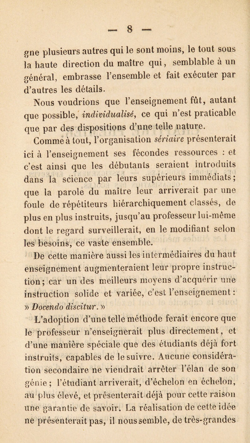 gne plusieurs autres qui le sont moins, le tout sous la haute direction du maître qui, semblable à un général, embrasse l’ensemble et fait exécuter par d’autres les détails. Nous voudrions que l’enseignement fût, autant que possible, individualisé, ce qui n’est praticable que par des dispositions d’une telle nature. Comme à tout, l’organisation sériaire présenterait ici à l’enseignement ses fécondes ressources : et c’est ainsi que les débutants seraient introduits dans la science par leurs supérieurs immédiats ; que la parole du maître leur arriverait par une foule de répétiteurs hiérarchiquement classés, de plus en plus instruits, jusqu’au professeur lui-même dont le regard surveillerait, en le modifiant selon les besoins, ce vaste ensemble. De cette manière aussi les intermédiaires du haut enseignement augmenteraient leur propre instruc- tion; car un des meilleurs moyens d’acquérir une instruction solide et variée, c’est l’enseignement : » Docendo discitur. » L’adoption d’une telle méthode ferait encore que le professeur n’enseignerait plus directement, et d’une manière spéciale que des étudiants déjà fort instruits, capables de le suivre. Aucune considéra- tion secondaire ne viendrait arrêter l’élan de son génie; l’étudiant arriverait, d’échelon en échelon, au plus élevé, et présenterait déjà pour cette raison une garantie de savoir. La réalisation de cette idée ne présenterait pas, il nous semble, de très-grandes