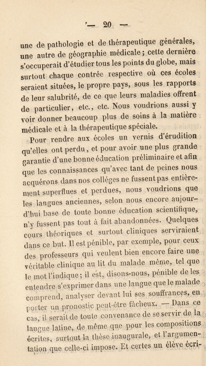 une de pathologie et de thérapeutique générales, une autre de géographie médicale ; cette dernière s’occuperait d’étudier tous les points du globe, mais surtout chaque contrée respective où ces écoles seraient situées, le propre pays, sous les rapports de leur salubrité, de ce que leurs maladies offrent de particulier, etc., etc. Nous voudrions aussi y voir donner beaucoup plus de soins à la matière médicale et à la thérapeutique spéciale. Pour rendre aux écoles un vernis d érudition qu’elles ont perdu, et pour avoir une plus glande garantie d’une bonne éducation préliminaire et afin que les connaissances qu’avec tant de peines nous acquérons dans nos collèges ne fussent pas entière- ment superflues et perdues, nous voudrions que les langues anciennes, selon nous encore aujour- d’hui base de toute bonne éducation scientifique, n’y fussent pas tout à fait abandonnées. Quelques cours théoriques et surtout cliniques serviraient dans ce but. Il est pénible, par exemple, pour ceux des professeurs qui veulent bien encore faire une véritable clinique au lit du malade même, tel que le mot l’indique; il est, disons-nous, pénible de les entendre s’exprimer dans une langue que le malade comprend, analyser devant lui ses souffrances, en porter un pronostic peut-être fâcheux. — Pans ce cas, il serait de toute convenance de se servir de la langue latine, de même que pour les compositions écrites, surtout la thèse inaugurale, et l’argumen- tation que celle-ci impose. Et certes un élève écri-