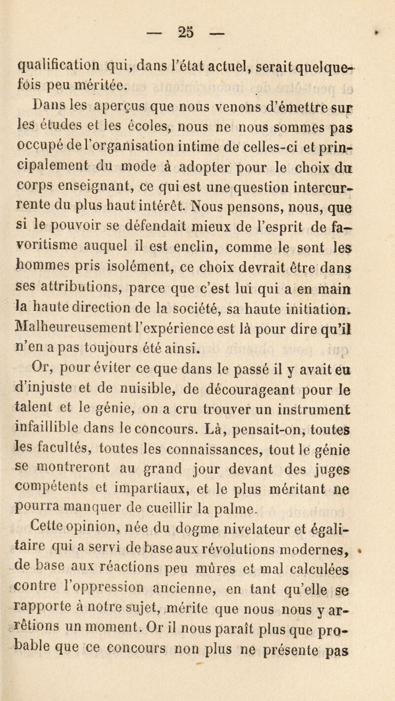 qualification qui, dans l’état actuel, serait quelque- fois peu méritée. Dans les aperçus que nous venons d’émettre sur les études et les écoles, nous ne nous sommes pas occupé de l’organisation intime de celles-ci et prin- cipalement du mode à adopter pour le choix du corps enseignant, ce qui est une question intercur- rente du plus haut intérêt. Nous pensons, nous, que si le pouvoir se défendait mieux de l’esprit de fa- voritisme auquel il est enclin, comme le sont les hommes pris isolément, ce choix devrait être dans ses attributions, parce que c’est lui qui a en main la haute direction de la société, sa haute initiation. Malheureusement l’expérience est là pour dire qu’il n’en a pas toujours été ainsi. Or, pour éviter ce que dans le passé il y avait eu d’injuste et de nuisible, de décourageant pour le talent et le génie, on a cru trouver un instrument infaillible dans le concours. Là, pensait-on, toutes les facultés, toutes les connaissances, tout le génie se montreront au grand jour devant des juges compétents et impartiaux, et le plus méritant ne pourra manquer de cueillir la palme. Cette opinion, née du dogme nivelateur et égali- taire qui a servi de base aux révolutions modernes, * de base aux réactions peu mûres et mal calculées contre 1 oppression ancienne, en tant qu’elle se rapporte à notre sujet, mérite que nous nous y ar- rêtions un moment. Or il nous paraît plus que pro- bable que ce concours non plus ne présente pas