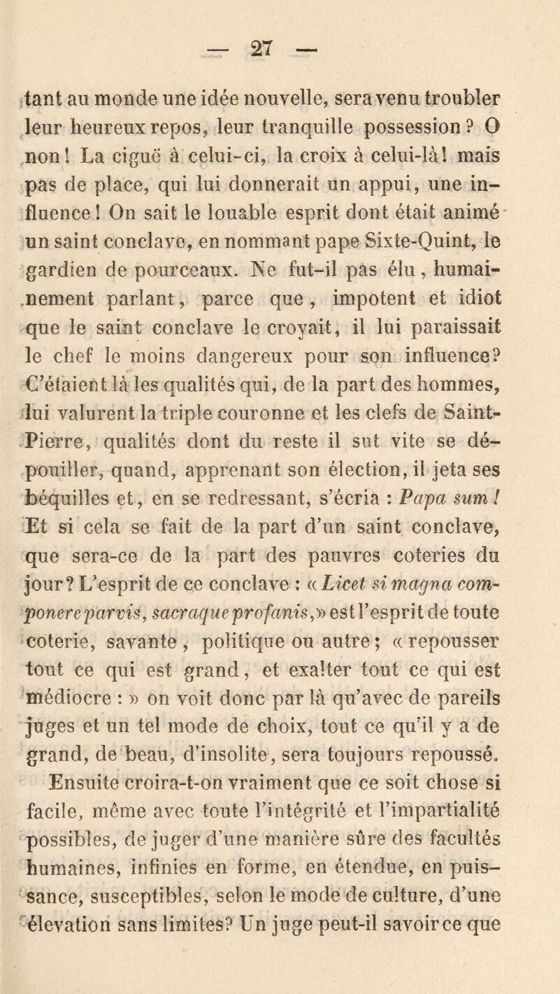 tant au monde une idée nouvelle, sera venu troubler leur heureux repos, leur tranquille possession? O non! La ciguë à celui-ci, la croix à celui-là! mais pas de place, qui lui donnerait un appui, une in- fluence ! On sait le louable esprit dont était animé un saint conclave, en nommant pape Sixte-Quint, le gardien de pourceaux. Ne fut-il pas élu, humai- nement parlant, parce que, impotent et idiot que le saint conclave le croyait, il lui paraissait le chef le moins dangereux pour son influence? C’étaient là les qualités qui, de la part des hommes, lui valurent la triple couronne et les clefs de Saint- Pierre, qualités dont du reste il sut vite se dé- pouiller, quand, apprenant son élection, il jeta ses béquilles et, en se redressant, s’écria : Papa sim ! Et si cela se fait de la part d’un saint conclave, que sera-ce de la part des pauvres coteries du jour? L’esprit de ce conclave : «Licet si magna com- ponere parvis, sacraque profanis,» est l’esprit de toute coterie, savante, politique ou autre ; «repousser tout ce qui est grand, et exalter tout ce qui est médiocre : » on voit donc par là qu’avec de pareils juges et un tel mode de choix, tout ce qu’il y a de grand, de beau, d’insolite, sera toujours repoussé» Ensuite croira-t-on vraiment que ce soit chose si facile, même avec toute l’intégrité et l’impartialité possibles, déjuger d’une manière sûre des facultés humaines, infinies en forme, en étendue, en puis- sance, susceptibles, selon le mode de culture, d’une élévation sans limites? Un juge peut-il savoir ce que