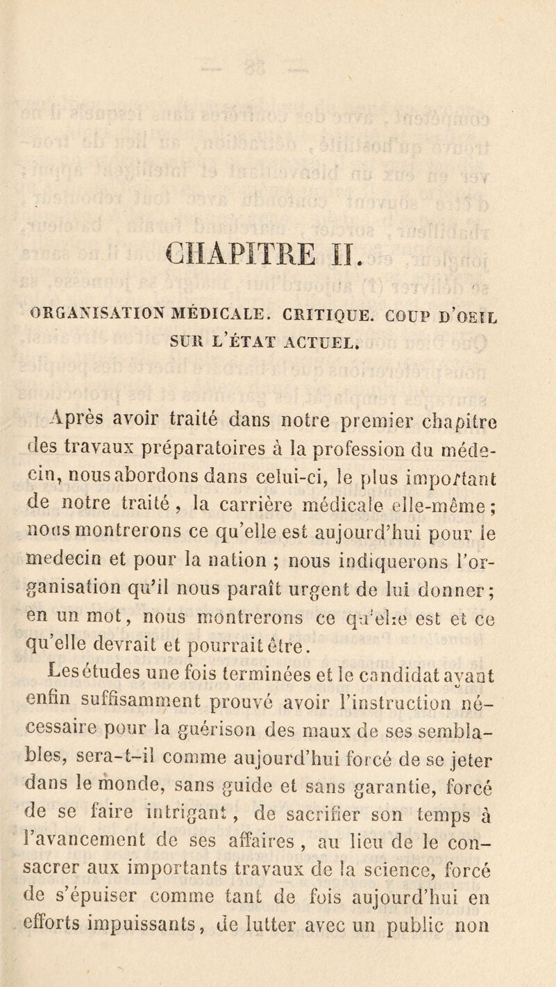 CHAPITRE II. ORGANISATION MÉDICALE. CRITIQUE. COUP D’OEIL sur l’état actuel. Après avoir traité dans notre premier chapitre des travaux préparatoires à la profession du méde- cin, nous abordons dans celui-ci, le plus important de notre traité, la carrière médicale elle-même; nous montrerons ce qu’elle est aujourd’hui pour le médecin et pour la nation ; nous indiquerons l’or- ganisation qu’il nous paraît urgent de lui donner; en un mot, nous montrerons ce qu'ehe est et ce qu’elle devrait et pourrait être. Lesétudes une fois terminées et le candidat avant enfin suffisamment prouvé avoir l’instruction né- cessaire pour la guérison des maux de ses sembla- bles, sera-t-il comme aujourd’hui forcé de se jeter dans le monde, sans guide et sans garantie, forcé de se faire intrigant, de sacrifier son temps à l’avancement de ses affaires , au lieu de le con- sacrer aux importants travaux de la science, forcé de s’épuiser comme tant de fois aujourd’hui en efforts impuissants, de lutter avec un public non