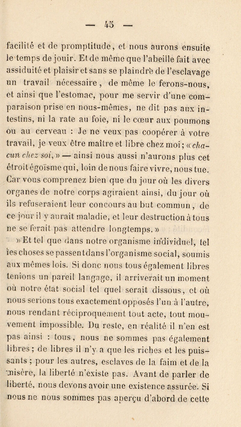 facilité et de promptitude, et nous aurons ensuite ie temps de jouir. Et de même que l’abeille fait avec assiduité et plaisir et sans se plaindrb de l'esclavage un travail nécessaire, de même le ferons-nous, et ainsi que l'estomac, pour me servir d’une com- paraison prise en nous-mêmes, ne dit pas aux in- testins, ni la rate au foie, ni le cœur aux poumons ou au cerveau : Je ne veux pas coopérer à votre travail, je veux être maître et libre chez moi; {(cha- cun chez soi, » — ainsi nous aussi n’aurons plus cet étroit égoïsme qui, loin de nous faire vivre, nous tue. Car vous comprenez bien que du jour où les divers organes de notre corps agiraient ainsi, du jour où ils refuseraient leur concours au but commun , de ce jour il y aurait maladie, et leur destruction à tous ne se ferait pas attendre longtemps. » » Et tel que dans notre organisme individuel, tel ïeschoses se passentdans l’organisme social, soumis aux mêmes lois. Si donc nous tous également libres tenions un pareil langage, il arriverait un moment où notre état social tel quel serait dissous, et où nous serions tous exactement opposés l’un à l’autre, nous rendant réciproquement tout acte, tout mou- vement impossible. Du reste, en réalité il n’en est pas ainsi : tous, nous ne sommes pas également libres ; de libres il n’y a que les riches et les puis- sants ; pour les autres, esclaves de la faim et de la misère, la liberté n’existe pas. Avant de parler de liberté, nous devons avoir une existence assurée. Si nous ne nous sommes pas aperçu d’abord de cette