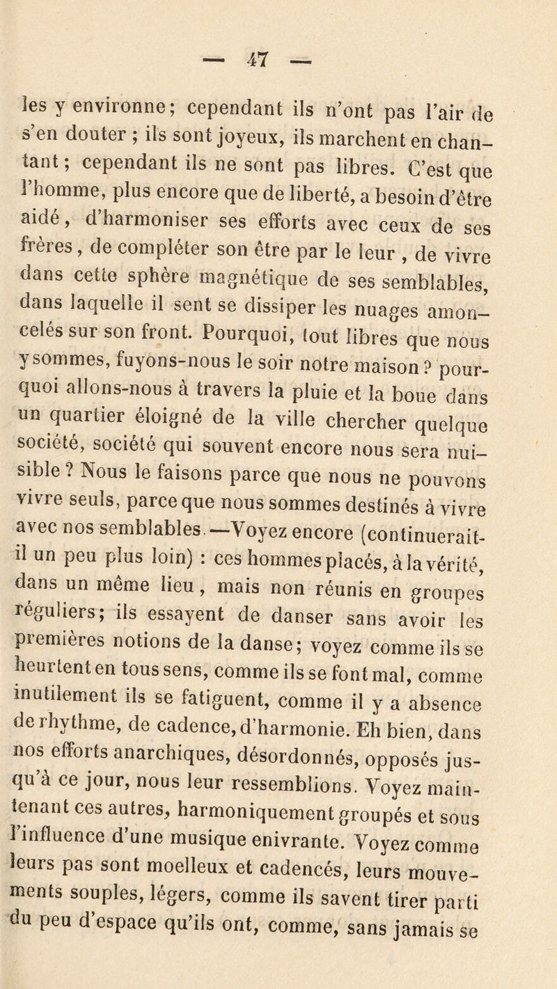 les y environne; cependant ils n’ont pas l’air de s’en douter ; ils sont joyeux, ils marchent en chan- tant; cependant ils ne sont pas libres. C’est que l’homme, plus encore que de liberté, a besoin d’être aidé, d’harmoniser ses efforts avec ceux de ses frères, de compléter son être par le leur , de vivre dans cette sphère magnétique de ses semblables, oans laquelle il sent se dissiper les nuages amon- celés sur son front. Pourquoi, tout libres que nous y sommes, fuyons-nous le soir notre maison ? pour- quoi allons-nous à travers la pluie et la boue dans un quartier éloigné de la ville chercher quelque société, société qui souvent encore nous sera nui- sible? Nous le faisons parce que nous ne pouvons vivre seuls, parce que nous sommes destinés à vivre avec nos semblables —Voyez encore (continuerait- il un peu plus loin) : ces hommes placés, à la vérité, dans un même lieu, mais non réunis en groupes réguliers; ils essayent de danser sans avoir les premières notions de la danse; voyez comme ils se heurtent en tous sens, comme ils se font mal, comme inutilement ils se fatiguent, comme il y a absence derhythme, de cadence, cl’harmonie. Eh bien, dans nos efforts anarchiques, désordonnés, opposés jus- qu’à ce jour, nous leur ressemblions. Voyez main- tenant ces autres, harmoniquement groupés et sous l’influence d’une musique enivrante. Voyez comme leurs pas sont moelleux et cadencés, leurs mouve- ments souples, légers, comme ils savent tirer parti du peu d’espace qu’ils ont, comme, sans jamais se