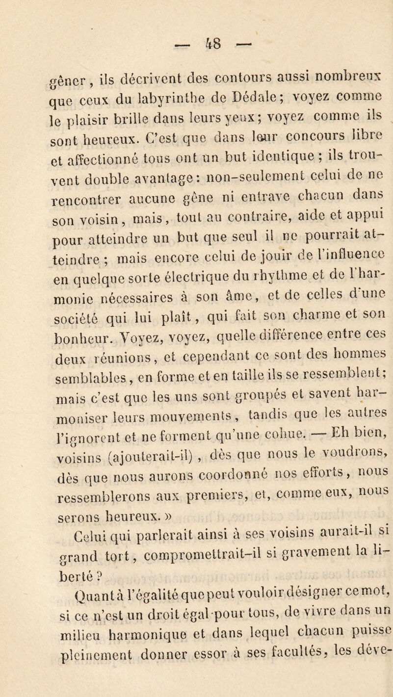 kS p&ner, ils décrivent clés contours aussi nombreux que ceux du labyrinthe de Dédale; voyez comme le plaisir brille dans leurs yeux; voyez comme ils sont heureux. C’est que dans leur concours libre et affectionné tous ont un but identique ; ils trou- vent double avantage: non-seulement celui de ne rencontrer aucune gène ni entrave chacun dans son voisin, mais, tout au contraire, aide et appui pour atteindre un but que seul il ne pourrait at- teindre ; mais encore celui de jouir de 1 influence en quelque sorte électrique du rhythme et cie î haï- monie nécessaires à son ame, et de codes dune société qui lui plaît, qui fait son charme et son bonheur. Voyez, voyez, quelle différence entre ces deux réunions, et cependant ce sont des hommes semblables, en forme et en taille ils se ressemblent; mais c’est que les uns sont groupés et savent har- moniser leurs mouvements, tandis que les autres l’ignorent et ne forment qu’une cohue. — Eh bien, voisins (ajouterait-il) , dès que nous le voudrons, dès que nous aurons coordonné nos efforts, nous ressemblerons aux premiers, et, comme eux, nous serons heureux. » Celui qui parlerait ainsi à ses voisins aurait-il si grand tort, compromettrait-il si gravement la li- berté ? Quant à l’égalité que peut vouloir désigner ce mot, si ce n’est un droit égal pour tous, de vivre dans un milieu harmonique et dans lequel chacun puisse pleinement donner essor à ses facultés5 les déve-