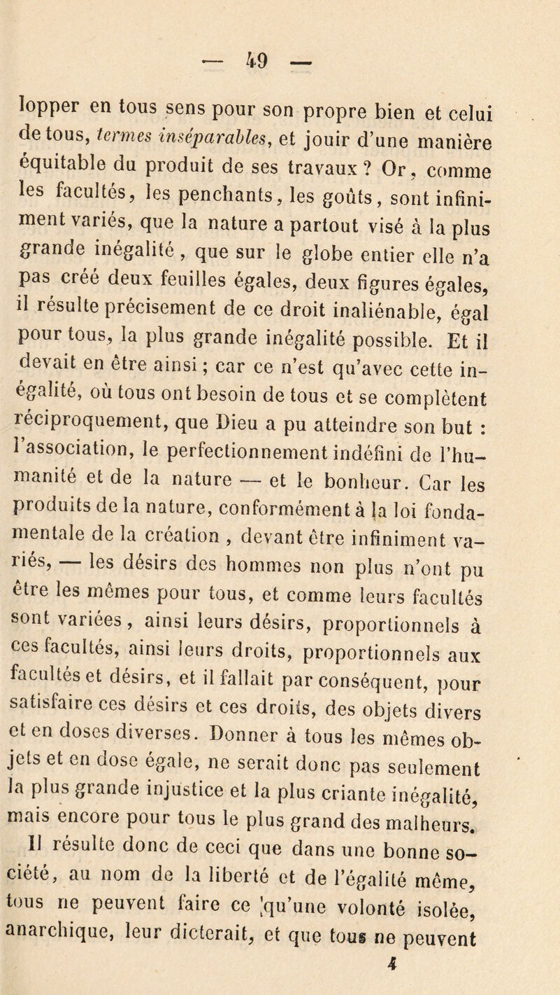 lopper en tous sens pour son propre bien et celui de tous, to mes inséparables, et jouir d une manière équitable du produit de ses travaux? Or, comme les facultés, les penchants, les goûts, sont infini- ment variés, que la nature a partout visé à la plus grande inégalité, que sur le globe entier elle n’a pas créé deux feuilles égales, deux figures égales, il résulte précisément de ce droit inaliénable, égal pour tous, la plus grande inégalité possible. Et il devait en être ainsi ; car ce n’est qu’avec cette in- égalité, ou tous ont besoin de tous et se complètent réciproquement, que Dieu a pu atteindre son but : l’association, le perfectionnement indéfini de l’hu- manité et de la nature — et le bonheur. Car les produits de la nature, conformément à la loi fonda- mentale de la création , devant être infiniment va- ries, les désirs des hommes non plus n’ont pu etre les mêmes pour tous, et comme leurs facultés sont variées, ainsi leurs désirs, proportionnels à ces facultés, ainsi leurs droits, proportionnels aux facultés et désirs, et il fallait par conséquent, pour satisfaire ces désirs et ces droits, des objets divers et en doses diverses. Donner à tous les mêmes ob- jets et en oose égale, ne serait donc pas seulement la plus grande injustice et la plus criante inégalité, mais encore pour tous le plus grand des malheurs. Il résulte donc de ceci que dans une bonne so- ciété, au nom de la liberté et de l’égalité même, tous ne peuvent faire ce [qu’une volonté isolée, anarchique, leur dicterait, et que tous ne peuvent 4