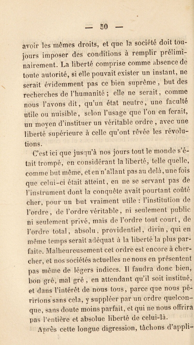 avoir les mêmes droits, et que la société doit tou- jours imposer des conditions a remplir prélimi- nairement. La liberté comprise comme absence de toute autorité, si elle pouvait exister un instant, ne serait évidemment pas ce bien suprême, but des recherches de l’humanité ; elle ne serait, comme nous l’avons dit, qu’un état neutre, une faculté utile ou nuisible, selon l’usage que l’on en ferait, un moyen d’instituer un véritable ordre , avec une liberté supérieure à celle qu’ont rêvée les révolu- tions. C’est ici que jusqu’à nos jours tout le monde s’é- tait trompé, en considérant la liberté, telle quelle, comme but même, et en n’allant pas au delà,une fois que celui-ci était atteint, en ne se servant pas de l'instrument dont la conquête avait pourtant coûté cher, pour un but vraiment utile : 1 institution de l’ordre, de l’ordre véritable, ni seulement public ni seulement privé, mais de 1 ordre tout court, de l’ordre total, absolu, providentiel, divin, qui en même temps serait adéquat à la liberté la plus par- faite. Malheureusement cet ordre est encore à cher- cher, et nos sociétés actuelles ne nous en présentent pas même de légers indices. Il faudra donc bien, bon gré, mal gré , en attendant qu il soit institue, et dans l’intérêt de nous tous, parce que nous pé- ririons sans cela, y suppléer par un ordre quelcon- que, sans doute moins parfait, et qui ne nous ofliira pas l’entière et absolue liberté de celui-là. Après cette longue digression, tâchons d’appli-