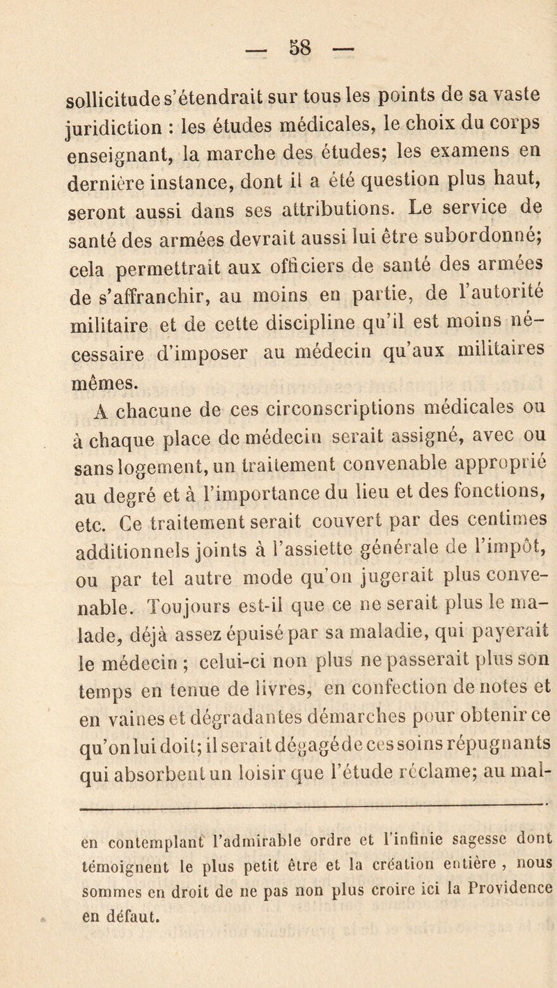 sollicitude s’étendrait sur tous les points de sa vaste juridiction : les études médicales, le choix du corps enseignant, la marche des études; les examens en dernière instance, dont il a été question plus haut, seront aussi dans ses attributions. Le service de santé des armées devrait aussi lui être suDordonné; cela permettrait aux officiers de santé des armées de s’affranchir, au moins en partie, de 1 autorité militaire et de cette discipline qu’il est moins né- cessaire d’imposer au médecin qu aux militaires mêmes. A chacune de ces circonscriptions médicales ou à chaque place de médecin serait assigné, avec ou sans logement, un traitement convenable approprié au degré et à l’importance du lieu et des fonctions, etc. Ce traitement serait couvert par des centimes additionnels joints à l’assiette générale de l’impôt, ou par tel autre mode qu’on jugerait plus conve- nable. Toujours est-il que ce ne serait plus le ma- lade, déjà assez épuisé par sa maladie, qui payerait le médecin ; celui-ci non plus ne passerait plus son temps en tenue de livres, en confection dénotés et en vaines et dégradantes démarches pour obtenir ce qu’on lui doit; il serait dégagéde ces soins répugnants qui absorbent un loisir que l’étude réclame; au mai- en contemplant l’admirable ordre et l’infinie sagesse dont témoignent le plus petit être et la création entière , nous sommes en droit de ne pas non plus croire ici la Providence en défaut.