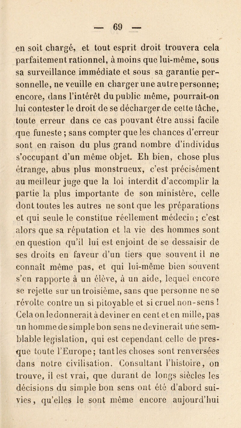 en soit chargé, et tout esprit droit trouvera cela parfaitement rationnel, à moins que lui-même, sous sa surveillance immédiate et sous sa garantie per- sonnelle, ne veuille en charger une autre personne; encore, clans l’intérêt du public même, pourrait-on lui contester le droit de se décharger de cette tâche, toute erreur dans ce cas pouvant être aussi facile que funeste ; sans compter que les chances d’erreur sont en raison du plus grand nombre d’individus s’occupant d’un même objet. Eh bien, chose plus étrange, abus plus monstrueux, c’est précisément au meilleur juge que la loi interdit d’accomplir la partie la plus importante de son ministère, celle dont toutes les autres ne sont que les préparations et qui seule le constitue réellement médecin ; c’est alors que sa réputation et la vie des hommes sont en question qu’il lui est enjoint de se dessaisir de ses droits en faveur d’un tiers que souvent il ne connaît même pas, et qui lui-même bien souvent s’en rapporte à un élève, à un aide, lequel encore se rejette sur un troisième, sans que personne ne se révolte contre un si pitoyable et si cruel non-sens ! Cela on ledonnerait à deviner en cent et en mille, pas un homme de simple bon sens ne devinerait une sem- blable législation, qui est cependant celle de pres- que toute l’Europe; tant les choses sont renversées dans notre civilisation. Consultant l’histoire, on trouve, il est vrai, que durant de longs siècles les décisions du simple bon sens ont été d’abord sui- vies, qu’elles le sont même encore aujourd’hui