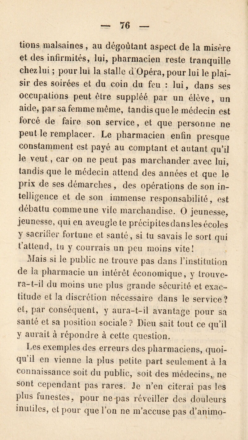 lions malsaines, au dégoûtant aspect de la misère et des infirmités, lui, pharmacien reste tranquille chezlui ; pour lui la stalle d Opéra, pour lui le plai- sir des soirées et du coin du feu : lui, dans ses occupations peut être suppléé par un élève, un aide, par sa femme même, tandis que le médecin est lorcé de faire son service, et que personne ne peut le remplacer. Le pharmacien enfin presque constamment est payé au comptant et autant qu’il le veut, car on ne peut pas marchander avec lui, tandis que le médecin attend des années et que le prix de ses démarches , des opérations de son in- telligence et de son immense responsabilité, est débattu comme une vile marchandise. O jeunesse, jeunesse, qui en aveugle te précipitesdanslesécoles y sacrifier fortune et santé, si tu savais le sort qui fattend, tu y courrais un peu moins vite! Mais si le public ne trouve pas dans l’institution de la pharmacie un intérêt économique, y trouve- ra-t-il du moins une plus grande sécurité et exac- titude et la discrétion nécessaire dans le service? et, par conséquent, y aura-t-il avantage pour sa santé et sa position sociale ? Dieu sait tout ce qu’il y aurait à répondre à cette question. Les exemples des erreurs des pharmaciens, quoi- qu il en vienne la plus petite part seulement à la connaissance soit du public, soit des médecins, ne sont cependant pas rares. Je n’en citerai pas les plus mnestes, pour ne pas réveiller des douleurs inutiles, et pour que l’on ne m’accuse pas d’animo-