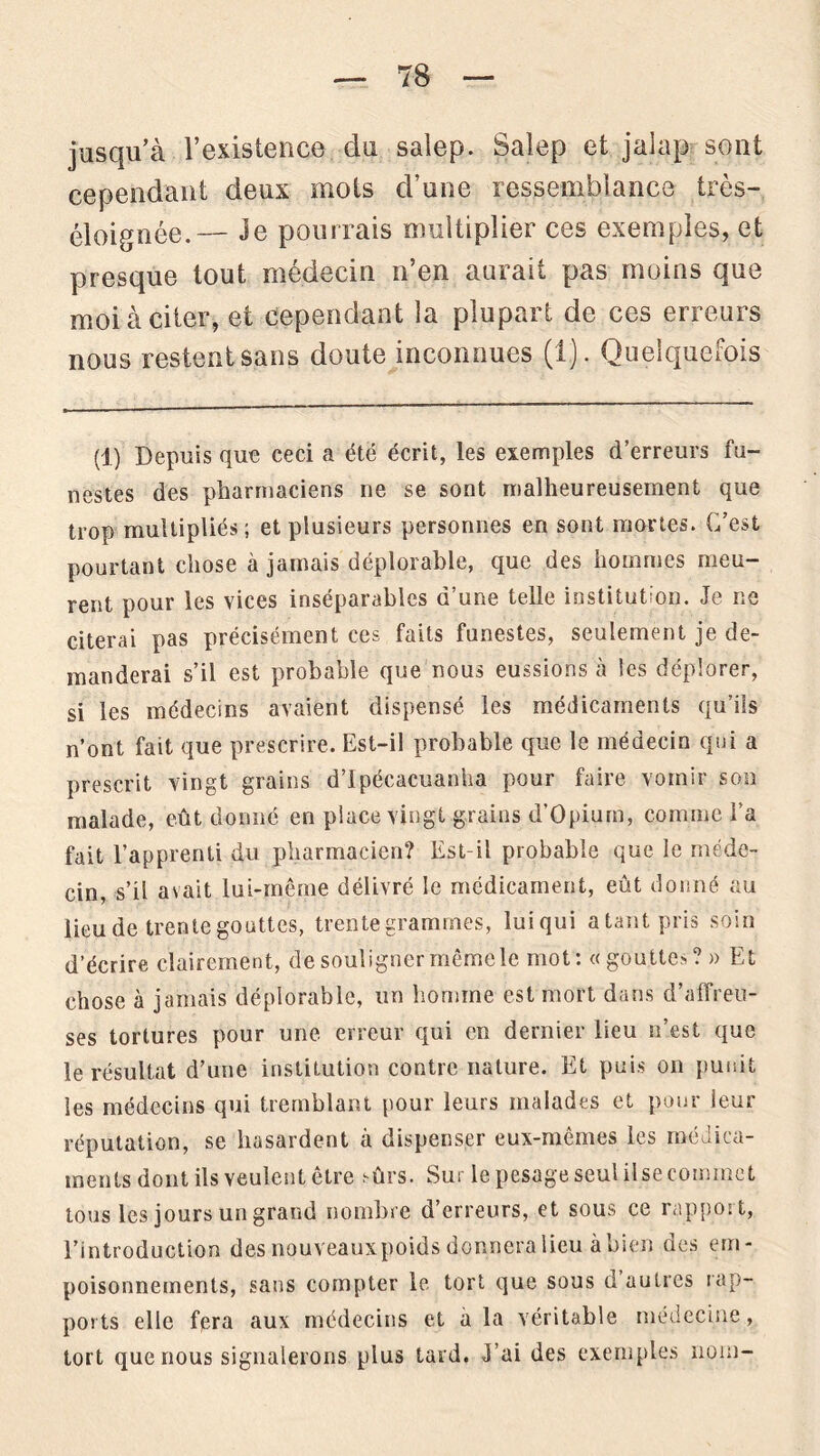 jusqu’à l’existence du salep. Salep et jalap sont cependant deux mots d’une ressemblance très- éloignée.— 3e pourrais multiplier ces exemples, et presque tout médecin n’en aurait pas moins que moi à citer, et cependant la plupart de ces erreurs nous restent sans doute inconnues (i). Quelquefois (1) Depuis que ceci a été écrit, les exemples d’erreurs fu- nestes des pharmaciens ne se sont malheureusement que trop multipliés; et plusieurs personnes en sont mortes. C’est pourtant chose à jamais déplorable, que des hommes meu- rent pour les vices inséparables d’une telle institution. Je ne citerai pas précisément ces faits funestes, seulement je de- manderai s’il est probable que nous eussions à les déplorer, si les médecins avaient dispensé les médicaments qu’ils n’ont fait que prescrire. Est-il probable que le médecin qui a prescrit vingt grains d’Ipécacuanha pour faire vomir son malade, eût donné en place vingt grains d’Opium, comme l’a fait l’apprenti du pharmacien? Est-il probable que le méde- cin, s’il avait lui-même délivré le médicament, eût donné au lieu de trente gouttes, trente grammes, luiqui a tant pris soin d’écrire clairement, de souligner même le mot; «gouttes? » Et chose à jamais déplorable, un homme est mort dans d’affreu- ses tortures pour une erreur qui en dernier lieu n’est que le résultat d’une institution contre nature. Et puis on punit les médecins qui tremblant pour leurs malades et pour leur réputation, se hasardent à dispenser eux-mêmes les médica- ments dont ils veulent être sûrs. Sur le pesage seul ilse commet tous les jours un grand nombre d’erreurs, et sous ce rapport, l’introduction des nouveauxpoids donnera lieu à bien des em- poisonnements, sans compter le tort que sous d autres rap- ports elle fera aux médecins et à la véritable médecine, tort que nous signalerons plus tard. J’ai des exemples nom-