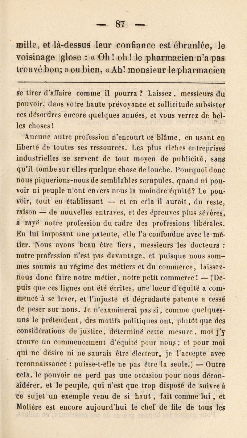 mille, et là-dessus leur confiance est ébranlée, le voisinage glose : « Oh ! oh ! le pharmacien n’a pas trouvébon; noubien, «Ah! monsieur le pharmacien se tirer d’affaire comme il pourra ? Laissez, messieurs du pouvoir, dans votre haute prévoyance et sollicitude subsister ces désordres encore quelques années, et vous verrez de bel- les choses ! Aucune autre profession n’encourt ce blâme, en usant en liberté de toutes ses ressources. Les plus riches entreprises industrielles se servent de tout moyen de publicité, sans qu’il tombe sur elles quelque chose de louche. Pourquoi donc nous piquerions-nous de semblables scrupules, quand ni pou- voir ni peuple n’ont envers nous la moindre équité? Le pou- voir, tout en établissant — et en cela il aurait, du reste, raison — de nouvelles entraves, et des épreuves plus sévères, a rayé notre profession du cadre des professions libérales. En lui imposant une patente, elle l’a confondue avec le mé- tier. Nous avons beau être fiers, messieurs les docteurs : notre profession n’est pas davantage, et puisque nous som- mes soumis au régime des métiers et du commerce, laissez- nous donc faire notre métier, notre petit commerce! — (De- puis que ces lignes ont été écrites, une lueur d’équité a com- mencé à se lever, et l’injuste et dégradante patente a cessé de peser sur nous. Je n’examinerai pas si, comme quelques- uns le prétendent, des motifs politiques ont, plutôt que des considérations de justice, déterminé cette mesure, moi j’y trouve un commencement d’équité pour nou^ ; et pour moi qui ne désire ni ne saurais être électeur, je l’accepte avec reconnaissance : puisse-t-elle ne pas être la seule.) — Outre cela, le pouvoir ne perd pas une occasion pour nous décon- sidérer, et le peuple, qui n’est que trop disposé de suivre à ce sujet un exemple venu de si haut, fait comme lui, et Molière est encore aujourd’hui le chef de file de tous les