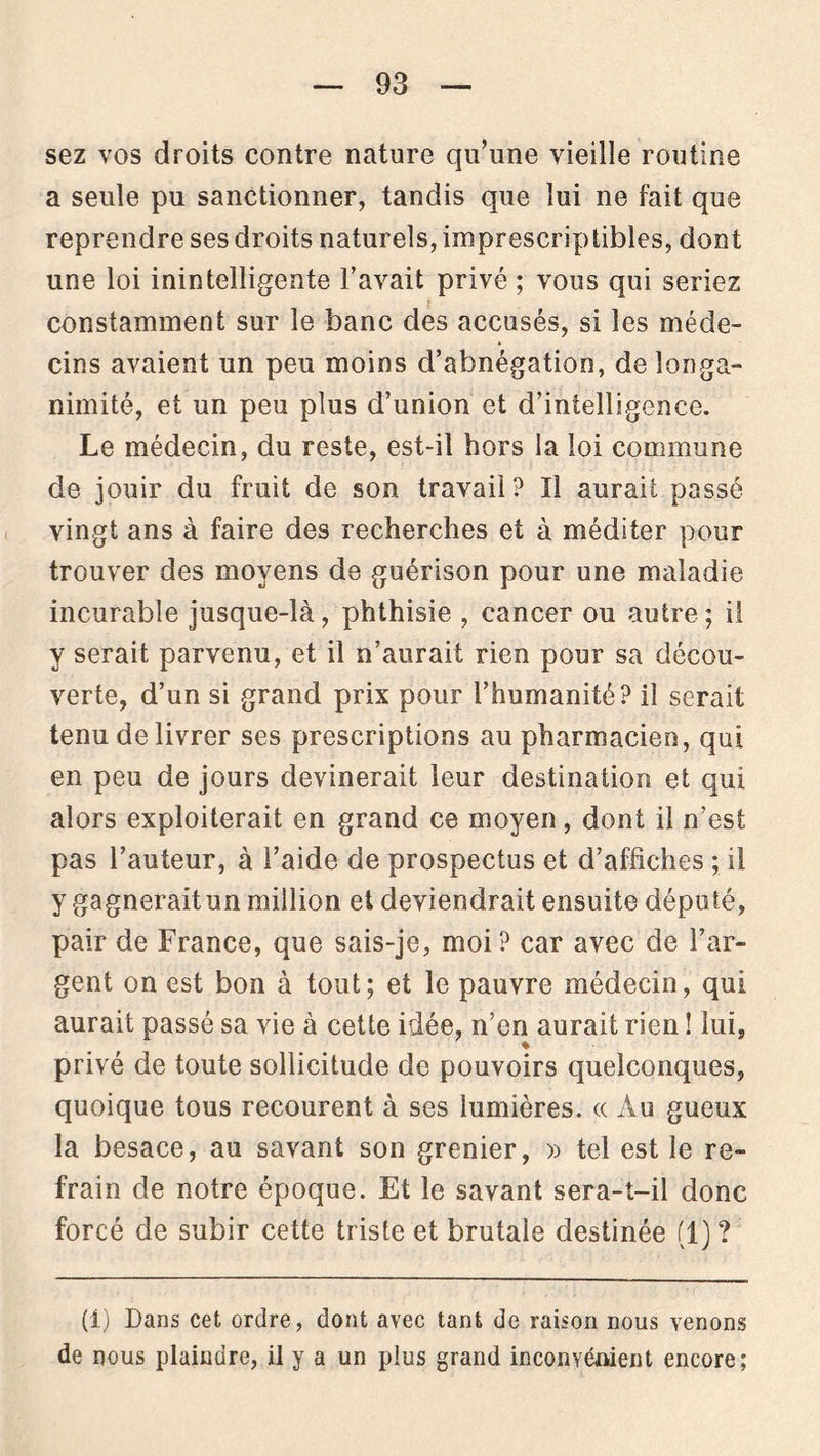 sez vos droits contre nature qu’une vieille routine a seule pu sanctionner, tandis que lui ne fait que reprendre ses droits naturels, imprescriptibles, dont une loi inintelligente l’avait privé ; vous qui seriez constamment sur le banc des accusés, si les méde- cins avaient un peu moins d’abnégation, de longa- nimité, et un peu plus d’union et d’intelligence. Le médecin, du reste, est-il hors la loi commune de jouir du fruit de son travail? Il aurait passé vingt ans à faire des recherches et à méditer pour trouver des moyens de guérison pour une maladie incurable jusque-là, phthisie , cancer ou autre ; il y serait parvenu, et il n’aurait rien pour sa décou- verte, d’un si grand prix pour l’humanité? il serait tenu de livrer ses prescriptions au pharmacien, qui en peu de jours devinerait leur destination et qui alors exploiterait en grand ce moyen, dont il n’est pas l’auteur, à l’aide de prospectus et d’affiches ; il y gagneraitun million et deviendrait ensuite député, pair de France, que sais-je, moi? car avec de l’ar- gent on est bon à tout; et le pauvre médecin, qui aurait passé sa vie à cette idée, n’en aurait rien ! lui, privé de toute sollicitude de pouvoirs quelconques, quoique tous recourent à ses lumières. « Au gueux la besace, au savant son grenier, » tel est le re- frain de notre époque. Et le savant sera-t-il donc forcé de subir cette triste et brutale destinée (1) ? (i) Dans cet ordre, dont avec tant de raison nous venons de nous plaindre, il y a un plus grand inconvénient encore;