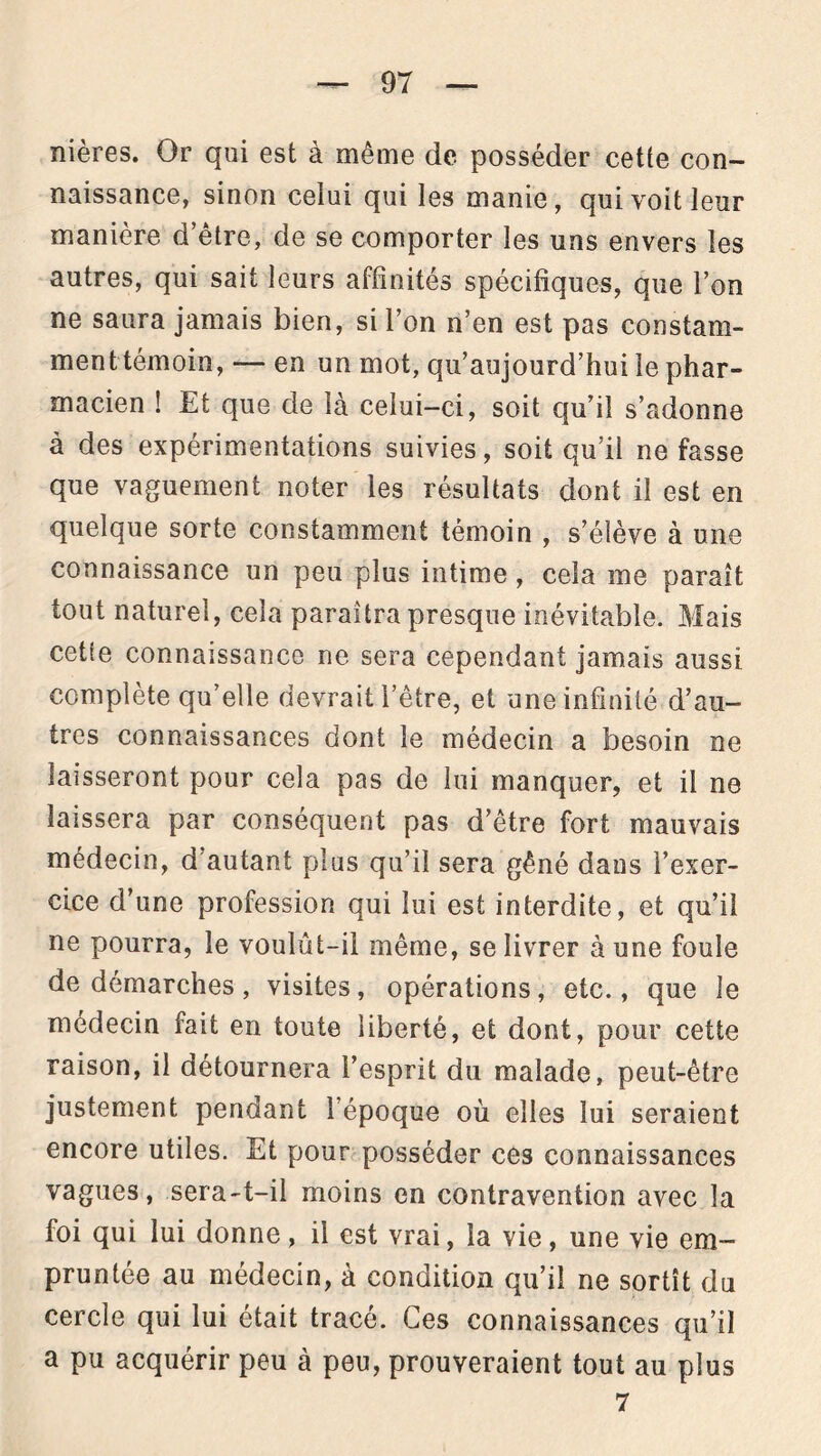 nières. Or qui est à même de posséder cette con- naissance, sinon celui qui les manie, qui voit leur manière d’être, de se comporter les uns envers les autres, qui sait leurs affinités spécifiques, que l’on ne saura jamais bien, si l’on n’en est pas constam- ment témoin, — en un mot, qu’aujourd’hui le phar- macien ! Et que de là celui-ci, soit qu’il s’adonne à des expérimentations suivies, soit qu’il ne fasse que vaguement noter les résultats dont il est en quelque sorte constamment témoin , s’élève à une connaissance un peu plus intime, cela me paraît tout naturel, cela paraîtra presque inévitable. Mais cette connaissance ne sera cependant jamais aussi complète qu’elle devrait l’être, et une infinité d’au- tres connaissances dont le médecin a besoin ne laisseront pour cela pas de lui manquer, et il ne laissera par conséquent pas d’être fort mauvais médecin, d autant plus qu’il sera gêné dans l’exer- cice d’une profession qui lui est interdite, et qu’il ne pourra, le voulût-il même, se livrer à une foule de démarches, visites, opérations, etc., que le médecin fait en toute liberté, et dont, pour cette raison, il détournera l’esprit du malade, peut-être justement pendant l’époque où elles lui seraient encore utiles. Et pour posséder ces connaissances vagues, sera-t-il moins en contravention avec la foi qui lui donne, il est vrai, la vie, une vie em- pruntée au médecin, à condition qu’il ne sortît du cercle qui lui était tracé. Ces connaissances qu’il a pu acquérir peu à peu, prouveraient tout au plus 7