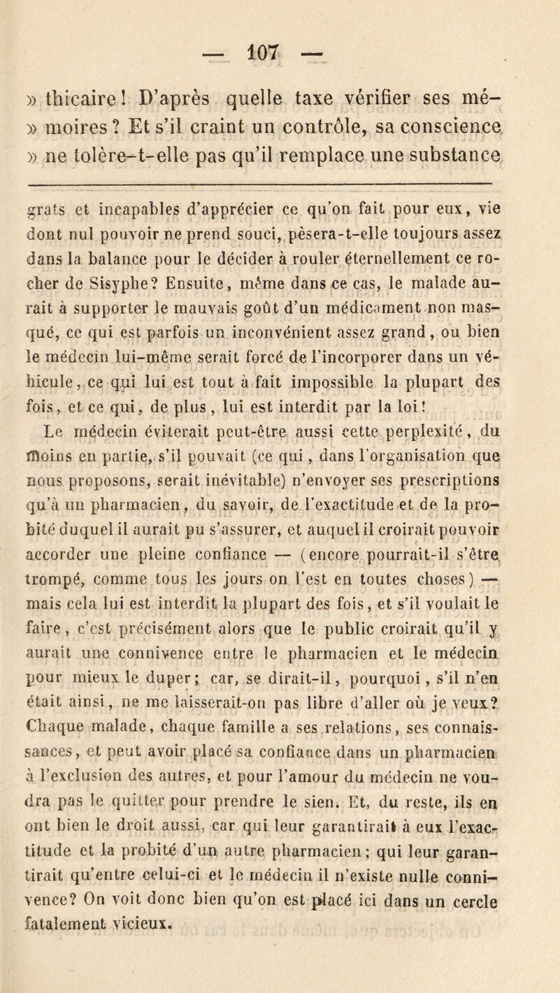 » tbicaire ! D’après quelle taxe vérifier ses mé- » moires ? Et s’il craint un contrôle, sa conscience » ne tolère-1-elle pas qu’il remplace une substance grats et incapables d’apprécier ce qu’on fait pour eux, vie dont nul pouvoir ne prend souci, pèsera-t-elle toujours assez dans la balance pour le décider à rouler éternellement ce ro- cher de Sisyphe? Ensuite, même dans ce cas, le malade au- rait à supporter le mauvais goût d’un médicament non mas- qué, ce qui est parfois un inconvénient assez grand, ou bien le médecin lui-même serait forcé de l’incorporer dans un vé- hicule, ce qui lui est tout à fait impossible la plupart des fois, et ce qui, de plus , lui est interdit par la loi! Le médecin éviterait peut-être aussi cette perplexité, du ffîoins en partie, s’il pouvait (ce qui, dans l’organisation que nous proposons, serait inévitable) n’envoyer ses prescriptions qu’à un pharmacien, du savoir, de l’exactitude et de la pro- bité duquel il aurait pu s’assurer, et auquel il croirait pouvoir accorder une pleine confiance — (encore pourrait-il s’être trompé, comme tous les jours on l’est en toutes choses) — mais cela lui est interdit la plupart des fois, et s’il voulait le faire, c’est précisément alors que le public croirait qu’il y aurait une connivence entre le pharmacien et le médecin pour mieux le duper; car, se dirait-il, pourquoi , s’il n’en était ainsi, ne me laisserait-on pas libre d’aller où je veux? Chaque malade, chaque famille a ses relations, ses connais- sances, et peut avoir placé sa confiance dans un pharmacien à l’exclusion des autres, et pour l’amour du médecin ne vou- dra pas le quitter pour prendre le sien. Et, du reste, ils en ont bien le droit aussi, car qui leur garantirai! cà eux l’exac- titude et la probité d’un autre pharmacien; qui leur garan- tirait qu’entre celui-ci et le médecin il n’existe nulle conni- vence? On voit donc bien qu’on est placé ici dans un cercle fatalement vicieux.