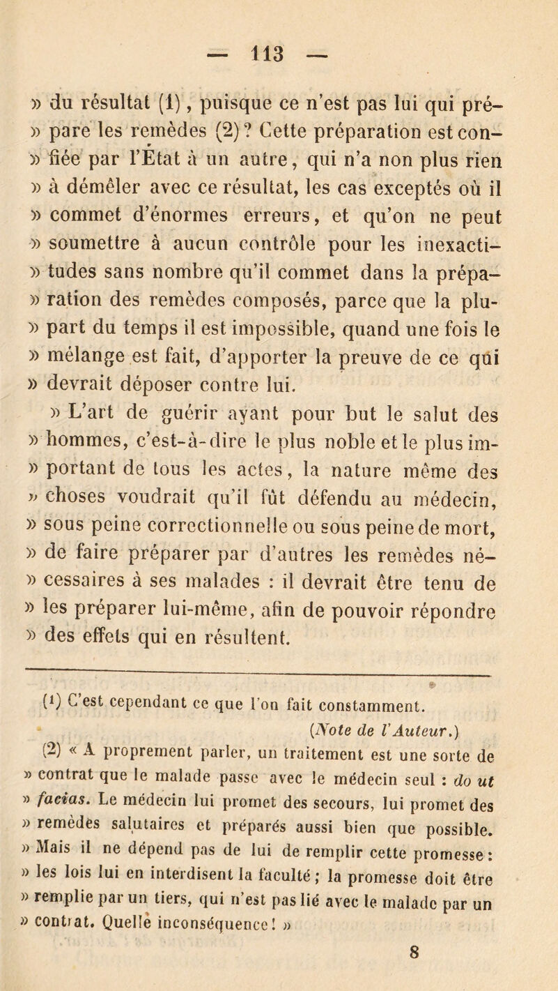 » du résultat (1), puisque ce n’est pas lui qui pré- » pare les remèdes (2) ? Cette préparation est con- w » fiée par l’Etat à un autre, qui n’a non plus rien )) à démêler avec ce résultat, les cas exceptés où il » commet d’énormes erreurs, et qu’on ne peut » soumettre à aucun contrôle pour les inexacti- » tudes sans nombre qu’il commet dans la prépa- » ration des remèdes composés, parce que la plu- » part du temps il est impossible, quand une fois le » mélange est fait, d’apporter la preuve de ce qui » devrait déposer contre lui. » L’art de guérir ayant pour but le salut des » hommes, c’est-à-dire le plus noble et le plusim- » portant de tous les actes, la nature même des » choses voudrait qu’il fût défendu au médecin, )> sous peine correctionnelle ou sous peine de mort, » de faire préparer par d’autres les remèdes né— )) cessaires à ses malades : il devrait être tenu de » les préparer lui-même, afin de pouvoir répondre » des effets qui en résultent. (!) G est cependant ce que I on fait constamment. (Note de VAuteur.) (2) « A proprement parler, un traitement est une sorte de )) contrat que le malade passe avec le médecin seul : do ut 33 facias. Le médecin lui promet des secours, lui promet des » remèdes salutaires et préparés aussi bien que possible. » Mais il ne dépend pas de lui de remplir cette promesse : » les lois lui en interdisent la faculté ; la promesse doit être » remplie par un tiers, qui n’est pas lié avec le malade par un » contiat. Quelle inconséquence! 3> 8