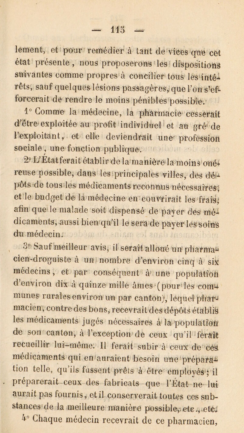 lement, et pour remédier à tant de vices que cet état présente, nous proposerons les dispositions suivantes comme propres à concilier tous lés inté- rêts, sauf quelques lésions passagères, que l’on s’ef- forcerait de rendre le moins pénibles possible. 1° Gomme la médecine, la pharmacie cesserait d’être exploitée au profit individuel et au gréJ de 1 exploitant, et elle deviendrait une profession sociale , une fonction publique. k Étatferait établir de la manière la moins oné- reuse possible, dans les principales villes, dès dé- pôts de tous les médicaments reconnus nécessaires^ et le budget de la médecine en couvrirait les frais’ afin que le malade soit dispensé de payer des mé- dicaments, aussi bien qu’il le sera de payer les soins du médecin. , Sauf meilleur avis, il serait alloué un pharma^ cien~droguiste a un nombre d’environ cinq à six médecins, et par conséquent à* une population d environ dix a quinze mille âmes (pour les com4 munes rurales environ un par canton), lequel pharj macien, contre des bons, recevrait des dépôts établis les médicaments jugés nécessaires à la population de son canton, à l’exception de ceux qu’il ferait recueillir lui-même. Il ferait subir à ceux de cés médicaments qui en auraient besoin une prépara^ tion telle, qu’ils fussent prêts à être employés ; il . préparerait ceux des fabricats que l’État ne lui aurait pas fournis, et il conserverait toutes ces sub- stances de la meilleure manière possible, etc., etc, â° Chaque médecin recevrait de ce pharmacien,