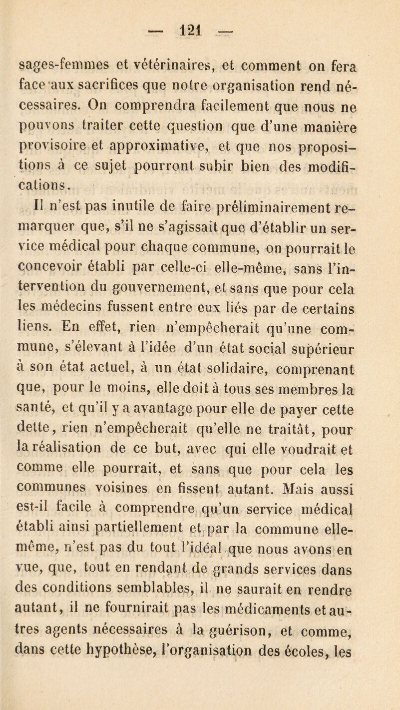 sages-femmes et vétérinaires, et comment on fera face aux sacrifices que notre organisation rend né- cessaires. On comprendra facilement que nous ne pouvons traiter cette question que d’une manière provisoire et approximative, et que nos proposi- tions à ce sujet pourront subir bien des modifi- cations. Il n’est pas inutile de faire préliminairement re- marquer que, s’il ne s’agissait que d’établir un ser- vice médical pour chaque commune, on pourrait le concevoir établi par celle-ci elle-même, sans l’in- tervention du gouvernement, et sans que pour cela les médecins fussent entre eux liés par de certains liens. En effet, rien n’empêcherait qu’une com- mune, s élevant à l’idée d’un état social supérieur à son état actuel, à un état solidaire, comprenant que, pour le moins, elle doit à tous ses membres la santé, et qu’il y a avantage pour elle de payer celte dette, rien n’empêcherait qu’elle ne traitât, pour la réalisation de ce but, avec qui elle voudrait et comme elle pourrait, et sans que pour cela les communes voisines en fissent autant. Mais aussi est-il facile à comprendre qu’un service médical établi ainsi partiellement et par la commune elle- même, n’est pas du tout l’idéal que nous avons en vue, que, tout en rendant de grands services dans des conditions semblables, il ne saurait en rendre autant, il ne fournirait pas les médicaments et au- tres agents nécessaires à la guérison, et comme, dans cette hypothèse, l’organisation des écoles, les