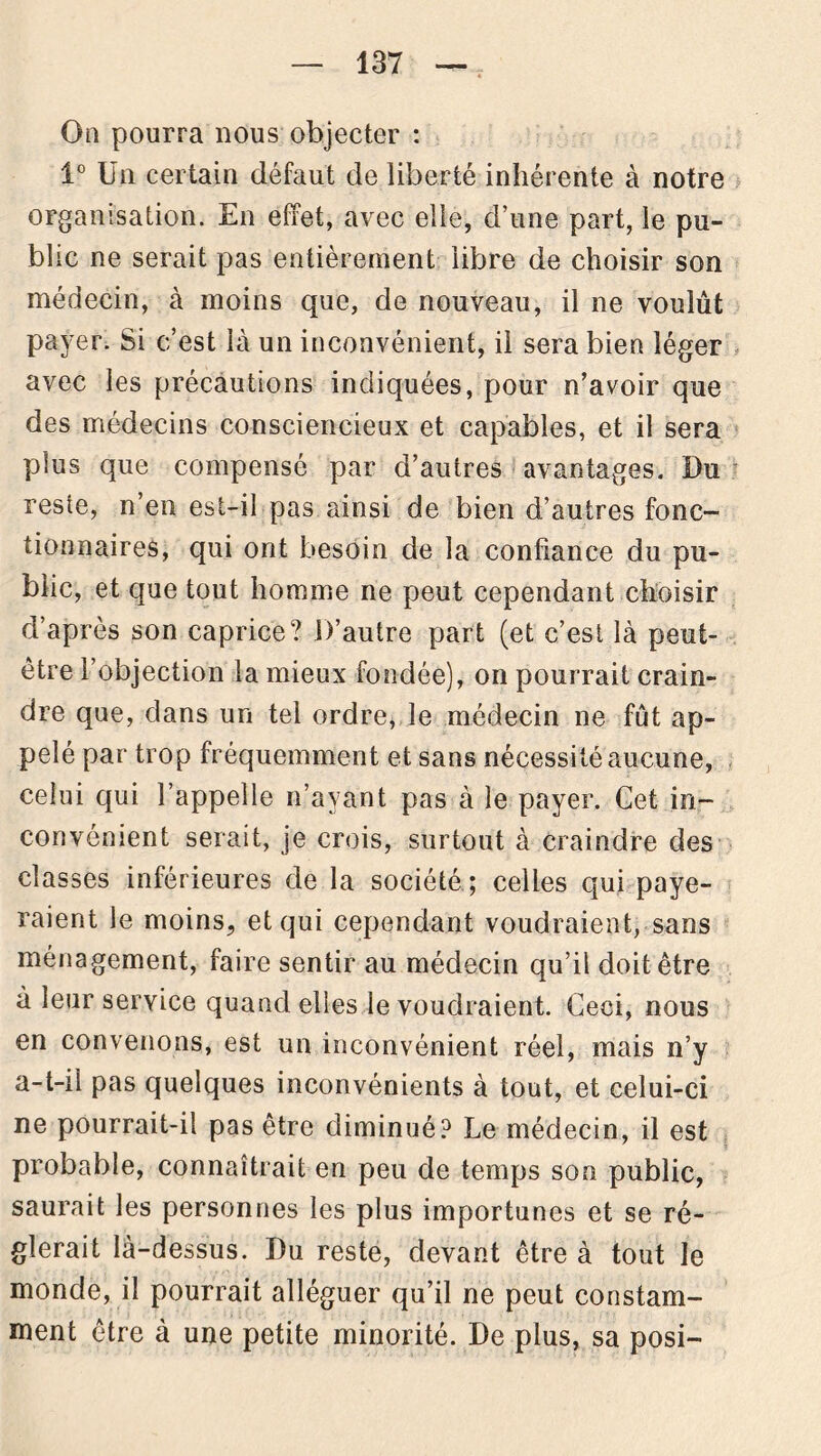 On pourra nous objecter : 1° Un certain défaut de liberté inhérente à notre organisation. En effet, avec elle, d’une part, le pu- blic ne serait pas entièrement libre de choisir son médecin, à moins que, de nouveau, il ne voulût payer. Si c’est là un inconvénient, il sera bien léger avec les précautions indiquées, pour n’avoir que des médecins consciencieux et capables, et il sera plus que compensé par d’autres avantages. Du reste, n’en est-il pas ainsi de bien d’autres fonc- tionnaires, qui ont besoin de la confiance du pu- blic, et que tout homme ne peut cependant choisir d’après son caprice? D’autre part (et c’est là peut- être l’objection la mieux fondée), on pourrait crain- dre que, dans un tel ordre, le médecin ne fût ap- pelé par trop fréquemment et sans nécessité aucune, celui qui l’appelle n’ayant pas à le payer. Cet in- convénient serait, je crois, surtout à craindre des classes inférieures de la société ; celles qui paye- raient le moins, et qui cependant voudraient, sans ménagement, faire sentir au médecin qu’il doit être à leur service quand elles le voudraient. Ceci, nous en convenons, est un inconvénient réel, mais n’y a-t-il pas quelques inconvénients à tout, et celui-ci ne pourrait-il pas être diminué? Le médecin, il est probable, connaîtrait en peu de temps son public, saurait les personnes les plus importunes et se ré- glerait là-dessus. Du reste, devant être à tout le monde, il pourrait alléguer qu’il ne peut constam- ment être à une petite minorité. De plus, sa posi-