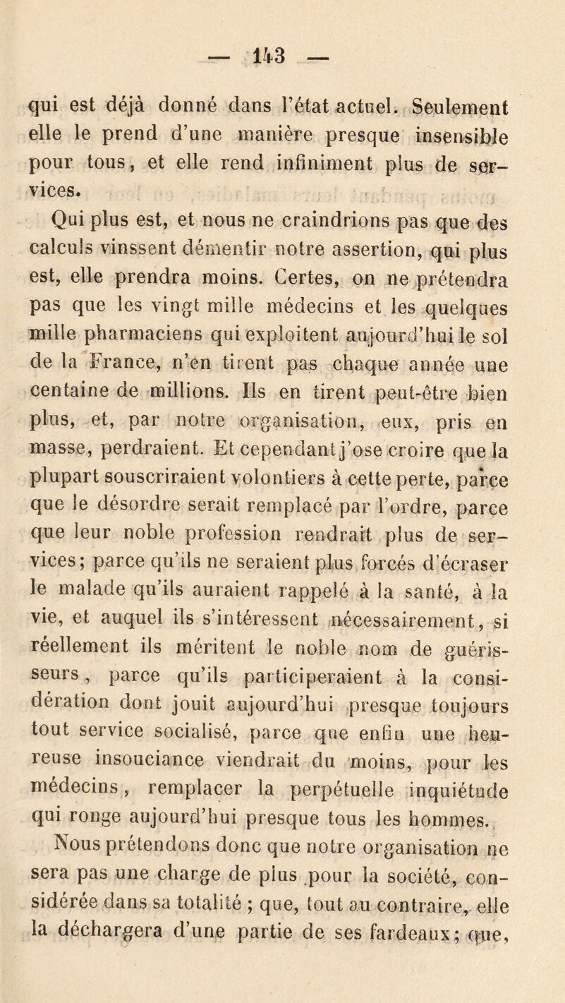 qui est déjà donné dans l’état actuel. Seulement elle le prend d’une manière presque insensible pour tous, et elle rend infiniment plus de ser- vices. Qui plus est, et nous ne craindrions pas que des calculs vinssent démentir notre assertion, qui plus est, elle prendra moins. Certes, on ne prétendra pas que les vingt mille médecins et les quelques mille pharmaciens qui exploitent aujourd’hui le sol de la France, n’en tirent pas chaque année une centaine de millions. ïls en tirent peut-être bien plus, et, par notre organisation, eux, pris en masse, perdraient. Et cependant j’ose croire que la plupart souscriraient volontiers à cette perte, parce que le désordre serait remplacé par l’ordre, parce que leur noble profession rendrait plus de ser- vices; parce qu’ils ne seraient plus forcés d'écraser le malade qu’ils auraient rappelé à la santé, à la vie, et auquel ils s’intéressent nécessairement, si réellement ils méritent le noble nom de guéris- seurs , parce qu’ils participeraient à la consi- dération dont jouit aujourd’hui presque toujours tout service socialisé, parce que enfin une heu- reuse insouciance viendrait du moins, pour les médecins, remplacer la perpétuelle inquiétude qui ronge aujourd’hui presque tous les hommes. Nous prétendons donc que notre organisation ne sera pas une charge de plus pour la société, con- sidérée dans sa totalité ; que, tout au contraire, elle la déchargera d’une partie de ses fardeaux; que,