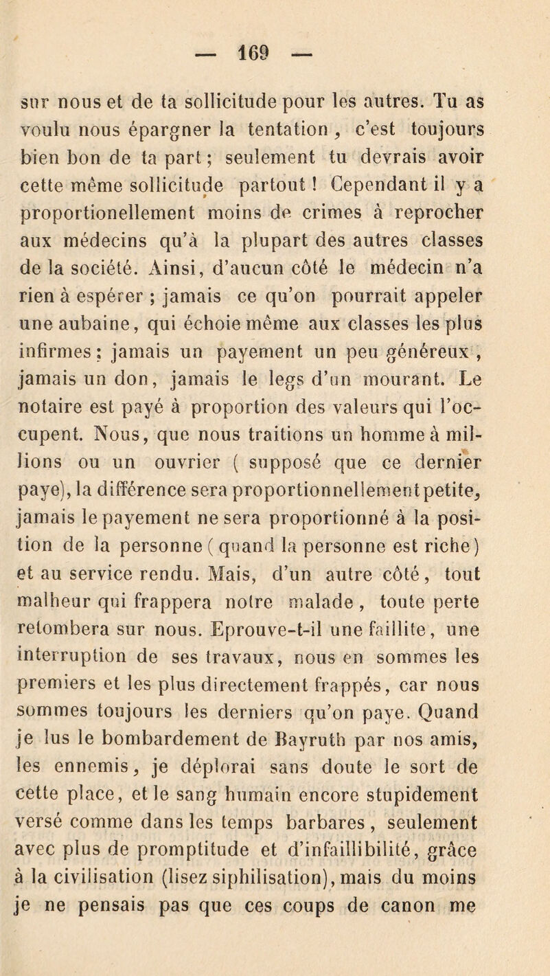 sur nous et de ta sollicitude pour les autres. Tu as voulu nous épargner la tentation, c’est toujours bien bon de ta part ; seulement tu devrais avoir cette même sollicitude partout ! Cependant il y a proportionellement moins de crimes à reprocher aux médecins qu’à la plupart des autres classes de la société. Ainsi, d’aucun côté le médecin n’a rien à espérer ; jamais ce qu’on pourrait appeler une aubaine, qui échoie même aux classes les plus infirmes; jamais un payement un peu généreux , jamais un don, jamais le legs d’un mourant. Le notaire est payé à proportion des valeurs qui l’oc- cupent. Nous, que nous traitions un homme à mil- lions ou un ouvrier ( supposé que ce dernier paye), la différence sera proportionnellement petite, jamais le payement ne sera proportionné à la posi- tion de la personne ( quand la personne est riche) et au service rendu. Mais, d’un autre côté, tout malheur qui frappera notre malade , toute perte retombera sur nous. Eprouve-t-il une faillite, une interruption de ses travaux, nous en sommes les premiers et les plus directement frappés, car nous sommes toujours les derniers qu’on paye. Quand je lus le bombardement de Bayruth par nos amis, les ennemis, je déplorai sans doute le sort de cette place, et le sang humain encore stupidement versé comme dans les temps barbares , seulement avec plus de promptitude et d’infaillibilité, grâce à la civilisation (lisez siphilisation), mais du moins je ne pensais pas que ces coups de canon me