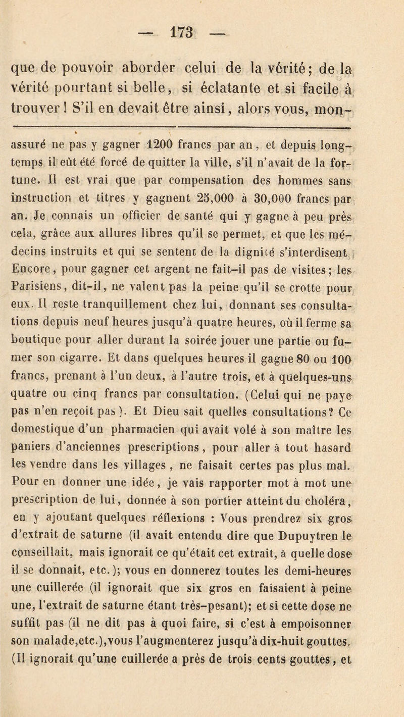 que de pouvoir aborder celui de la vérité ; de la vérité pourtant si belle, si éclatante et si facile à trouver ! S’il en devait être ainsi, alors vous, mon- ♦ * \ assuré ne pas y gagner 1200 francs par an, et depuis long- temps il eût été forcé de quitter la ville, s’il n’avait de la for- tune. Il est vrai que par compensation des hommes sans instruction et titres y gagnent 25,000 à 30,000 francs par an. Je connais un officier de santé qui y gagne à peu près cela, grâce aux allures libres qu’il se permet, et que les mé- decins instruits et qui se sentenc de la dignité s’interdisent Encore, pour gagner cet argent ne fait-il pas de visites; les Parisiens, dit-il, ne valent pas la peine qu’il se crotte pour eux. Il reste tranquillement chez lui, donnant ses consulta- tions depuis neuf heures jusqu’à quatre heures, où il ferme sa boutique pour aller durant la soirée jouer une partie ou fu- mer son cigarre. Et dans quelques heures il gagne 80 ou 100 francs, prenant à l’un deux, à l’autre trois, et à quelques-uns quatre ou cinq francs par consultation. (Celui qui ne paye pas n’en reçoit pas). Et Dieu sait quelles consultations? Ce domestique d’un pharmacien qui avait volé à son maître les paniers d’anciennes prescriptions , pour aller à tout hasard les vendre dans les villages , ne faisait certes pas plus mal. Pour en donner une idée, je vais rapporter mot à mot une prescription de lui, donnée à son portier atteint du choléra, en y ajoutant quelques réflexions : Vous prendrez six gros- d’extrait de saturne (il avait entendu dire que Dupuytren le conseillait, mais ignorait ce qu’était cet extrait, à quelle dose il se donnait, etc.); vous en donnerez toutes les demi-heures une cuillerée (il ignorait que six gros en faisaient à peine une, l’extrait de saturne étant très-pesant); et si cette dose ne suffit pas (il ne dit pas à quoi faire, si c’est à empoisonner son malade,ete.),vous l’augmenterez jusqu’à dix-huit gouttes. (Il ignorait qu’une cuillerée a près de trois cents gouttes, et