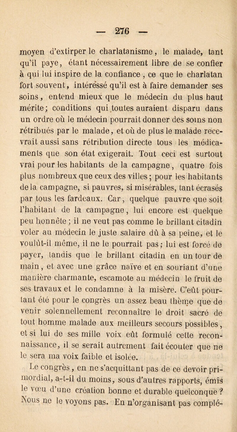 moyen d’extirper le charlatanisme, le malade, tant qu’il paye, étant nécessairement libre de se confier à qui lui inspire de 1a. confiance , ce que le charlatan fort souvent, intéressé qu’il est à faire demander ses soins, entend mieux que le médecin du plus haut mérite ; conditions qui toutes auraient disparu dans un ordre où le médecin pourrait donner des soins non rétribués par le malade, et où de plus le malade rece- vrait aussi sans rétribution directe tous les médica- ments que son état exigerait. Tout ceci est surtout vrai pour les habitants de la campagne, quatre fois plus nombreux que ceux des villes ; pour les habitants delà campagne, si pauvres, si misérables, tant écrasés par tous les fardeaux. Car, quelque pauvre que soit l’habitant de la campagne, lui encore est quelque peu honnête ; il ne veut pas comme le brillant citadin voler au médecin le juste salaire dû à sa peine, et le voulût-il même, il ne le pourrait pas ; lui est forcé de payer, tandis que le brillant citadin en un tour de main, et avec une grâce naïve et en souriant d’une manière charmante, escamote au médecin le fruit de ses travaux et le condamne à la misère. C’eût pour- tant été pour le congrès un assez beau thème que de venir solennellement reconnaître le droit sacré de tout homme malade aux meilleurs secours possibles, et si lui de ses mille voix eût formulé cette recon- naissance, il se serait autrement fait écouter que ne le sera ma voix faible et isolée. Le congrès, en ne s’acquittant pas de ce devoir pri- mordial, a-t-il du moins, sous d’autres rapports, émis le vœu d’une création bonne et durable quelconque ? INous ne le voyons pas. En n’organisant pas complé-