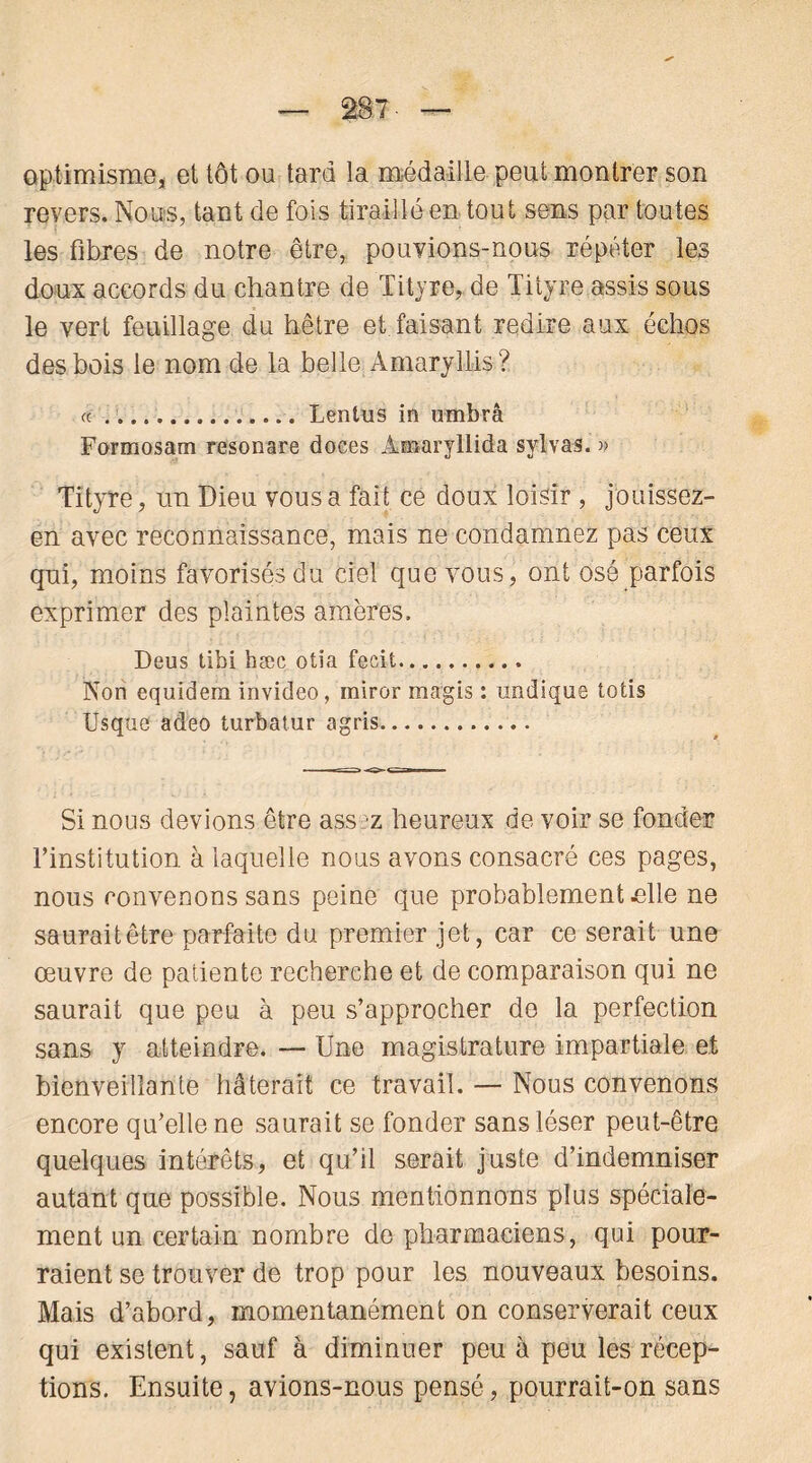 optimisme, et tôt ou tard la médaille peut montrer son revers. Nous, tant de fois tiraillé en tout sens par toutes les fibres de notre être, pouvions-nous répéter les doux accords du chantre de Tityre, de Tityre assis sous le vert feuillage du hêtre et faisant redire aux échos des bois le nom de la belle Amaryllis? « Lentus in umbrâ Formosam resonare doces Àmaryllida sylvas. » Tityre, un Dieu vous a fait ce doux loisir , jouissez- en avec reconnaissance, mais ne condamnez pas ceux qui, moins favorisés du ciel que vous, ont osé parfois exprimer des plaintes amères. Deus tibi hæc otia fecit Non equidem invideo, miror magis : undique totîs Usque adeo turbatur agris Si nous devions être assez heureux de voir se fonder l’institution à laquelle nous avons consacré ces pages, nous convenons sans peine que probablement elle ne sauraitêtre parfaite du premier jet, car ce serait une œuvre de patiente recherche et de comparaison qui ne saurait que peu à peu s’approcher do la perfection sans y atteindre. — Une magistrature impartiale et bienveillante hâterait ce travail. — Nous convenons encore qu’elle ne saurait se fonder sans léser peut-être quelques intérêts, et qu’il serait juste d’indemniser autant que possible. Nous mentionnons plus spéciale- ment un certain nombre do pharmaciens, qui pour- raient se trouver de trop pour les nouveaux besoins. Mais d’abord, momentanément on conserverait ceux qui existent, sauf à diminuer peu à peu les récep- tions. Ensuite, avions-nous pensé, pourrait-on sans