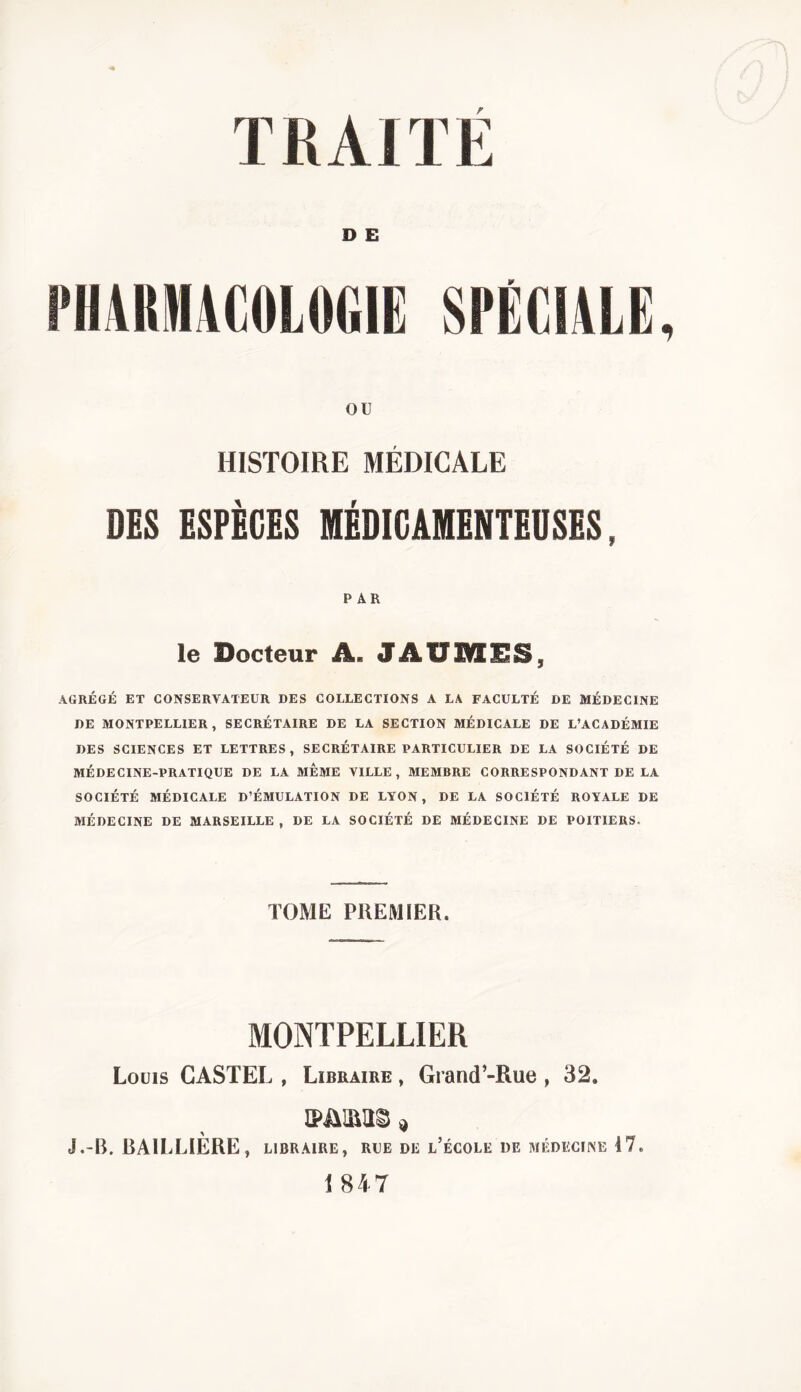 D E PHARMACOLOGIE OU 9 HISTOIRE MÉDICALE DES ESPÈGES MÉDICAMENTEUSES, PAR le Docteur A. JÂUMES, AGRÉGÉ ET CONSERVATEUR DES COLLECTIONS A LA FACULTÉ DE MÉDECINE DE MONTPELLIER, SECRÉTAIRE DE LA SECTION MÉDICALE DE L’ACADÉMIE DES SCIENCES ET LETTRES, SECRÉTAIRE PARTICULIER DE LA SOCIÉTÉ DE MÉDECINE-PRATIQUE DE LA MEME VILLE, MEMBRE CORRESPONDANT DE LA SOCIÉTÉ MÉDICALE D’ÉMULATION DE LYON, DE LA SOCIÉTÉ ROYALE DE MÉDECINE DE MARSEILLE , DE LA SOCIÉTÉ DE MÉDECINE DE POITIERS. TOME PREMIER. MONTPELLIER Louis CASTEL , Libraire , Grand’-Rue 32. A ™ J •'■R, Li\ 11 jIjI£*R\*j j LIBRAIRE , RLE dl l ecoll de medeciise 17. 1847