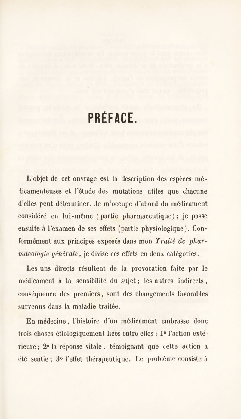 PRÉFACE. L’objet de cet ouvrage est la description des espèces mé- dicamenteuses et l’étude des mutations utiles que chacune d’elles peut déterminer. Je m’occupe d’abord du médicament considéré en lui-même (partie pharmaceutique); je passe ensuite à l’examen de ses effets (partie physiologique). Con- formément aux principes exposés dans mon Traité de phar- macologie générale, je divise ces effets en deux catégories. Les uns directs résultent de la provocation faite par le médicament à la sensibilité du sujet ; les autres indirects, conséquence des premiers, sont des changements favorables survenus dans la maladie traitée. En médecine, l’histoire d’un médicament embrasse donc trois choses étiologiquement liées entre elles : 1° l’action exté- rieure; 2° la réponse vitale, témoignant que cette action a été sentie ; 3° l’effet thérapeutique. Le problème consiste à